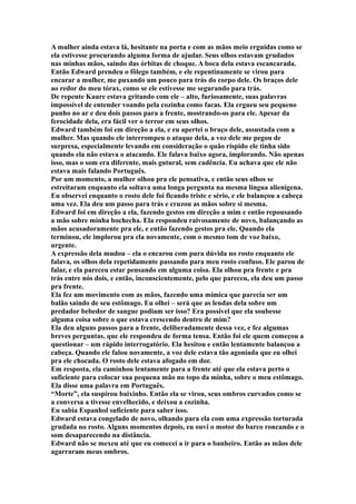 A mulher ainda estava lá, hesitante na porta e com as mãos meio erguidas como se
ela estivesse procurando alguma forma de ajudar. Seus olhos estavam grudados
nas minhas mãos, saindo das órbitas de choque. A boca dela estava escancarada.
Então Edward prendeu o fôlego também, e ele repentinamente se virou para
encarar a mulher, me puxando um pouco para trás do corpo dele. Os braços dele
ao redor do meu tórax, como se ele estivesse me segurando para trás.
De repente Kaure estava gritando com ele – alto, furiosamente, suas palavras
impossível de entender voando pela cozinha como facas. Ela ergueu seu pequeno
punho no ar e deu dois passos para a frente, mostrando-os para ele. Apesar da
ferocidade dela, era fácil ver o terror em seus olhos.
Edward também foi em direção a ela, e eu apertei o braço dele, assustada com a
mulher. Mas quando ele interrompeu o ataque dela, a voz dele me pegou de
surpresa, especialmente levando em consideração o quão ríspido ele tinha sido
quando ela não estava o atacando. Ele falava baixo agora, implorando. Não apenas
isso, mas o som era diferente, mais gutural, sem cadência. Eu achava que ele não
estava mais falando Português.
Por um momento, a mulher olhou pra ele pensativa, e então seus olhos se
estreitaram enquanto ela soltava uma longa pergunta na mesma língua alienígena.
Eu observei enquanto o rosto dele foi ficando triste e sério, e ele balançou a cabeça
uma vez. Ela deu um passo para trás e cruzou as mãos sobre si mesma.
Edward foi em direção a ela, fazendo gestos em direção a mim e então repousando
a mão sobre minha bochecha. Ela respondeu raivosamente de novo, balançando as
mãos acusadoramente pra ele, e então fazendo gestos pra ele. Quando ela
terminou, ele implorou pra ela novamente, com o mesmo tom de voz baixo,
urgente.
A expressão dela mudou – ela o encarou com pura dúvida no rosto enquanto ele
falava, os olhos dela repetidamente passando para meu rosto confuso. Ele parou de
falar, e ela pareceu estar pensando em alguma coisa. Ela olhou pra frente e pra
trás entre nós dois, e então, inconscientemente, pelo que pareceu, ela deu um passo
pra frente.
Ela fez um movimento com as mãos, fazendo uma mímica que parecia ser um
balão saindo de seu estômago. Eu olhei – será que as lendas dela sobre um
predador bebedor de sangue podiam ser isso? Era possível que ela soubesse
alguma coisa sobre o que estava crescendo dentro de mim?
Ela deu alguns passos para a frente, deliberadamente dessa vez, e fez algumas
breves perguntas, que ele respondeu de forma tensa. Então foi ele quem começou a
questionar – um rápido interrogatório. Ela hesitou e então lentamente balançou a
cabeça. Quando ele falou novamente, a voz dele estava tão agoniada que eu olhei
pra ele chocada. O rosto dele estava afogado em dor.
Em resposta, ela caminhou lentamente para a frente até que ela estava perto o
suficiente para colocar sua pequena mão no topo da minha, sobre o meu estômago.
Ela disse uma palavra em Português.
“Morte”, ela suspirou baixinho. Então ela se virou, seus ombros curvados como se
a conversa a tivesse envelhecido, e deixou a cozinha.
Eu sabia Espanhol suficiente para saber isso.
Edward estava congelado de novo, olhando para ela com uma expressão torturada
grudada no rosto. Alguns momentos depois, eu ouvi o motor do barco roncando e o
som desaparecendo na distância.
Edward não se mexeu até que eu comecei a ir para o banheiro. Então as mãos dele
agarraram meus ombros.
 