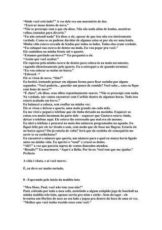“Onde você está indo?” A voz dele era um murmúrio de dor.
 “Escovar meus dentes de novo.”
“Não se preocupe com o que ela disse. Não são nada além de lendas, mentiras
velhas contadas para divertir.”
“Eu não entendi nada” Eu disse a ele, apesar de que isso não era inteiramente
verdade. Como se eu pudesse duvidar de alguma coisa só por ela ser uma lenda.
Minha vida estava cercada de lendas por todos os lados. Todas elas eram verdade.
“Eu coloquei sua escova de dentes na mala. Eu vou pegar pra você.”
Ele caminhou na minha frente até o quarto.
“Estamos partindo em breve?” Eu perguntei a ele.
“Assim que você acabar.”
Ele esperou pela minha escova de dentes para coloca-la na mala novamente,
vagando silenciosamente pelo quarto. Eu a entreguei a ele quando terminei.
“Eu vou colocar as malas no barco.”
“Edward –“
Ele se virou de novo. “Sim?”
Eu hesitei, tentando pensar em alguma forma para ficar sozinha por alguns
segundos. “Você poderia... guardar um pouco de comida? Você sabe... caso eu fique
com fome de novo?”
“É claro”, ele disse, seus olhos repentinamente suaves. “Não se preocupe com nada.
Na verdade, nós vamos encontrar com Carlisle dentro de algumas horas. Tudo isso
estará acabado em breve.”
Eu balancei a cabeça, sem confiar na minha voz.
Ele se virou e deixou o quarto, uma mala grande em cada mão.
Eu me virei e peguei o telefone que ele tinha deixado na mesinha. Esquecer as
coisas era muito incomum da parte dele – esquecer que Gustavo estava vindo,
deixar o telefone aqui. Ele estava tão estressado que mal era ele mesmo.
Eu abri o telefone e procurei no meio dos números programados na agenda. Eu
fiquei feliz por ele ter tirado o som, com medo que ele fosse me flagrar. Estaria ele
no barco agora? Ou já estaria de volta? Será que da cozinha ele conseguiria me
ouvir se eu cochichasse?
Eu encontrei o número que queria, um número para o qual eu nunca havia ligado
antes na minha vida. Eu apertei o “send” e cruzei os dedos.
“Alô?” a voz que parecia sopros de ventos dourados atendeu.
“Rosalie?” Eu murmurei. “Aqui é a Bella. Por favor. Você tem que me ajudar."
Prefácio

A vida é chata, e aí você morre.

É, eu devo ser muito sortudo.


8 - Esperando pelo início da maldita luta

"Meu Deus, Paul, você não tem casa não?"
Paul, estirado por todo o meu sofá, assistindo a algum estúpido jogo de baseball na
minha maldita televisão, apenas sorriu pra mim e então - bem devagar - ele
levantou um Doritos do saco ao seu lado e jogou pra dentro da boca de uma só vez.
"Melhor que você tenha trazido esses com você."
 