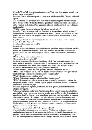 Crunch. "Não," ele disse enquanto mastigava. "Sua irmã disse pra eu ir em frente
e fazer o que eu quisesse."
Eu tentei fazer a minha voz parecer como se eu não fosse socá-lo. "Rachel está aqui
agora?"
Não funcionou. Ele percebeu onde eu estava querendo chegar e escondeu o saco
atrás de suas costas. O saco fez barulho quando ele o amassou com a almofada. Os
chips viraram pedacinhos. Paul fechou as mãos em punho, perto de seu rosto como
um boxeador.
"Vai lá, garoto! Eu não preciso da Rachel pra me defender."
Eu bufei. "Certo. Como se você não fosse chorar atrás dela na primeira chance."
Ele gargalhou e deitou no sofá, relaxando as mãos. "Eu não vou tagarelar pra uma
garota. Se você acertar um golpe de sorte, vai ficar apenas entre nós dois. E vice-
versa, certo?"
Legal da parte dele me fazer um convite. Eu deixei o meu corpo cair, como se
tivesse desistido. "Certo."
Os olhos dele se voltaram pra TV.
Eu ataquei.
O nariz dele fez um barulho muito satisfatório, quando o meu punho o acertou. Ele
tentou me agarrar, mas eu girei o meu copo pra fora do caminho antes que ele
pudesse achar um jeito de me pegar, o saco de Doritos amassado na minha mão
esquerda.
"Você quebrou meu nariz, seu idiota."
"Entre nós dois, certo, Paul?"
Eu deixei o saco de chips longe. Quando eu voltei, Paul estava colocando o seu
nariz no lugar antes que ele ficasse torto. O sangramento já havia parado; parecia
não ter uma fonte para o que escorria pelos seus lábios e em seu queixo. Ele
reclamava, estremecendo enquanto ajeitava a cartilagem.
"Você é doloroso, Jacob. Eu juro, preferia passar o tempo com a Leah."
"Ouch. Uau, eu aposto que a Leah vai mesmo adorar saber que você quer passar
um bom tempo com ela. Isso vai amansar o coração dela."
"Você vai esquecer que eu disse isso."
"Claro. Eu tenho certeza que não vou deixar isso escapar."
"Ugh," ele grunhiu, e então se jogou novamene no sofá, limpando o restante do
sangue na gola da camisa. "Você é rápido, garoto. Tenho que admitir." Ele voltou
sua atenção pro confuso jogo.
Eu fiquei ali por um segundo, e então fui pro meu quarto, murmurando sobre
abuções alienígenas.
Voltando, você pode contar com Paul pra uma briga sempre que quiser. Você não
precisa bater nele - apenas um pequeno insulto resolve. Não precisa de muita coisa
pra tirá-lo do sério. Agora, claro, quando eu realmente queria uma boa briga com
xingamentos, rasgos e árvores no chão, ele tinha que estar totalmente relaxado.
Não era ruim o sificiente que outro membro do bando tivesse tido uma impressão -
porque agora eram quatro dos dez! Quando isso ia parar? Um estúpido mito que
se acreditava ser raro, fazendo todo esse estadalhaço! Toda essa coisa de amor à
primeira vista era revoltante!
Tinha que ser a minha irmã? Tinha que ser o Paul?
Quando Rachel voltou pra casa do estado de Washignton no fim do semestre -
graduada mais cedo, nerd - meu maior medo foi que seria dificil manter segredo
pra ela. Eu não estava acostumado a disfarçar as coisas na minha própria casa.
Isso me fez simpatizar de verdade com o Embry e o Collin, cujos pais não sabiam
 