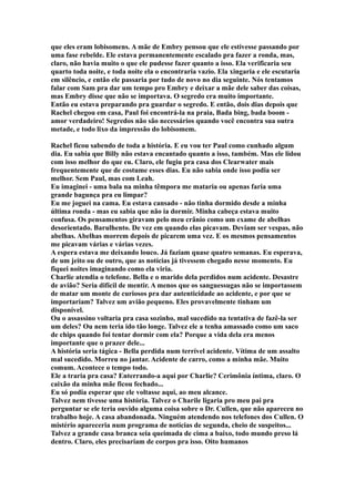que eles eram lobisomens. A mãe de Embry pensou que ele estivesse passando por
uma fase rebelde. Ele estava permanentemente escalado pra fazer a ronda, mas,
claro, não havia muito o que ele pudesse fazer quanto a isso. Ela verificaria seu
quarto toda noite, e toda noite ela o encontraria vazio. Ela xingaria e ele escutaria
em silêncio, e então ele passaria por tudo de novo no dia seguinte. Nós tentamos
falar com Sam pra dar um tempo pro Embry e deixar a mãe dele saber das coisas,
mas Embry disse que não se importava. O segredo era muito importante.
Então eu estava preparando pra guardar o segredo. E então, dois dias depois que
Rachel chegou em casa, Paul foi encontrá-la na praia, Bada bing, bada boom -
amor verdadeiro! Segredos não são necessários quando você encontra sua outra
metade, e todo lixo da impressão do lobisomem.

Rachel ficou sabendo de toda a história. E eu vou ter Paul como cunhado algum
dia. Eu sabia que Billy não estava encantado quanto a isso, também. Mas ele lidou
com isso melhor do que eu. Claro, ele fugiu pra casa dos Clearwater mais
frequentemente que de costume esses dias. Eu não sabia onde isso podia ser
melhor. Sem Paul, mas com Leah.
Eu imaginei - uma bala na minha têmpora me mataria ou apenas faria uma
grande bagunça pra eu limpar?
Eu me joguei na cama. Eu estava cansado - não tinha dormido desde a minha
última ronda - mas eu sabia que não ia dormir. Minha cabeça estava muito
confusa. Os pensamentos giravam pelo meu crânio como um exame de abelhas
desorientado. Barulhento. De vez em quando elas picavam. Deviam ser vespas, não
abelhas. Abelhas morrem depois de picarem uma vez. E os mesmos pensamentos
me picavam várias e várias vezes.
A espera estava me deixando louco. Já faziam quase quatro semanas. Eu esperava,
de um jeito ou de outro, que as notícias já tivessem chegado nesse momento. Eu
fiquei noites imaginando como ela viria.
Charlie atendia o telefone. Bella e o marido dela perdidos num acidente. Desastre
de avião? Seria difícil de mentir. A menos que os sanguessugas não se importassem
de matar um monte de curiosos pra dar autenticidade ao acidente, e por que se
importariam? Talvez um avião pequeno. Eles provavelmente tinham um
disponível.
Ou o assassino voltaria pra casa sozinho, mal sucedido na tentativa de fazê-la ser
um deles? Ou nem teria ido tão longe. Talvez ele a tenha amassado como um saco
de chips quando foi tentar dormir com ela? Porque a vida dela era menos
importante que o prazer dele...
A história seria tágica - Bella perdida num terrível acidente. Vítima de um assalto
mal sucedido. Morreu no jantar. Acidente de carro, como a minha mãe. Muito
comum. Acontece o tempo todo.
Ele a traria pra casa? Enterrando-a aqui por Charlie? Cerimônia íntima, claro. O
caixão da minha mãe ficou fechado...
Eu só podia esperar que ele voltasse aqui, ao meu alcance.
Talvez nem tivesse uma história. Talvez o Charile ligaria pro meu pai pra
perguntar se ele teria ouvido alguma coisa sobre o Dr. Cullen, que não apareceu no
trabalho hoje. A casa abandonada. Ninguém atendendo nos telefones dos Cullen. O
mistério apareceria num programa de notícias de segunda, cheio de suspeitos...
Talvez a grande casa branca seia queimada de cima a baixo, todo mundo preso lá
dentro. Claro, eles precisariam de corpos pra isso. Oito humanos
 