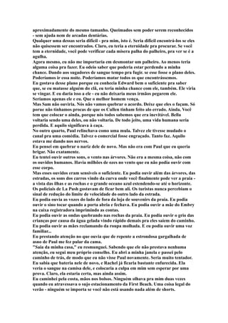 aproximadamente do mesmo tamanho. Queimados sem poder serem reconhecidos
- sem ajuda nem de arcadas dentárias.
Qualquer uma dessas seria difícil - pra mim, isto é. Seria difícil encontrá-los se eles
não quisessem ser encontrados. Claro, eu teria a eternidade pra procurar. Se você
tem a eternidade, você pode verificar cada mísera palha do palheiro, pra ver se é a
agulha.
Agora mesmo, eu não me importaria em desmontar um palheiro. Ao menos teria
alguma coisa pra fazer. Eu odeio saber que poderia estar perdendo a minha
chance. Dando aos sugadores de sangue tempo pra fugir. se esse fosse o plano deles.
Poderíamos ir essa noite. Poderíamos matar todos os que encontrássemos.
Eu gostava desse plano porque eu conhecia Edward bem o suficiente pra saber
que, se eu matasse alguém do clã, eu teria minha chance com ele, também. Ele viria
se vingar. E eu daria isso a ele - eu não deixaria meus irmãos pegarem ele.
Seríamos apenas ele e eu. Que o melhor homem vença.
Mas Sam não ouviria. Nós não vamos quebrar o acordo. Deixe que eles o façam. Só
porue não tínhamos procas de que os Cullen tinham feito alo errado. Ainda. Você
tem que colocar o ainda, porque nós todos sabemos que era inevitável. Bella
voltaria sendo uma deles, ou não voltaria. De todo jeito, uma vida humana seria
perdida. E aquilo significava à caça.
No outro quarto, Paul relinchava como uma mula. Talvez ele tivesse mudado o
canal pra uma comédia. Talvez o comercial fosse engraçado. Tanto faz. Aquilo
estava me dando nos nervos.
Eu pensei em quebrar o nariz dele de novo. Mas não era com Paul que eu queria
brigar. Não exatamente.
Eu tentei ouvir outros sons, o vento nas árvores. Não era a mesma coisa, não com
os ouvidos humanos. Havia milhões de ozes no vento que eu não podia ouvir com
esse corpo.
Mas esses ouvidos eram sensíveis o suficiente. Eu podia ouvir além das árvores, das
estradas, os sons dos carros vindo da curva onde você finalmente pode ver a praia -
a vista das ilhas e as rochas e o grande oceano azul estendendo-se até o horizonte.
Os policiais de La Push gostavam de ficar bem ali. Os turistas nunca percebiam o
sinal de redução do limite de velocidade do outro lado da estrada.
Eu podia ouvia as vozes do lado de fora da loja de souvenirs da praia. Eu podia
ouvir o sino tocar quando a porta abria e fechava. Eu podia ouvir a mãe do Embry
na caixa registradora imprimindo as contas.
Eu podia ouvir as ondas quebrando nas rochas da praia. Eu podia ouvir o grio das
crianças por causa da água gelada vindo rápido demais pra eles saíem do caminho.
Eu podia ouvir as mães reclamando da roupa molhada. E eu podia ouvir uma voz
familiar...
Eu prestando atenção no que ouvia que de repente a estrondosa gargalhada de
asno de Paul me fez pular da cama.
"Saia da minha casa," eu resmunguei. Sabendo que ele não prestava nenhuma
atenção, eu segui meu próprio conselho. Eu abri a minha janela e passei pelo
caminho de trás, de modo que eu não visse Paul novamente. Seria muito tentador.
Eu sabia que bateria nele de novo, e Rachel já ficaria bastante enfurecida. Ela
veria o sangue na camisa dele, e colocaria a culpa em mim sem esperar por uma
prova. Claro, ela estaria certa, mas ainda assim.
Eu caminhei pela costa, mãos nos bolsos. Ninguém olhava pra mim duas vezes
quando eu atravessava o sujo estacionamento da First Beach. Uma coisa legal do
verão - ninguém se importa se você não está usando nada além de shorts.
 