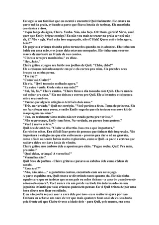 Eu segui a voz familiar que eu escutei e encontrei Quil facimente. Ele estava na
parte sul da praia, evitando a parte que ficava lotada de turistas. Ele mantinha
constantes avisos.
"Fique longe da água, Claire. Venha. Não, não faça. Oh! Bom, garota! Sério, você
quer que Emily brigue comigo? Eu não vou mais te trazer na praia se você não -
ah, é? Não - ugh. Você acha isso engraçado, não é? Hah! Quem está rindo agora,
hein?"
Ele pegava a criança risonha pelos tornozelos quando eu os alcancei. Ela tinha um
balde em uma mão, e os jeans dela estavam ensopados. Ele tinha uma enorme
marca de molhado na frente de sua camisa.
"Cinco a zero pra menininha," eu disse.
"Hey, Jake."
Claire gritou e jogou seu balde nos joelhos de Quil. "Chão, chão!"
Ele a colocou cuidadosamente em pé e ela correu pra mim. Ela prendeu seus
braços na minha perna.
"Tio Jay!"
"Como vai, Claire?"
Ela riu. "Qwil toooodo molhado agora."
"Eu estou vendo. Onde esta a sua mãe?"
"Foi, foi, foi," Claire cantou, "Claire ficou o dia toooodo com Quil. Claire nunca
vai voltar pra casa." Ela me deixou e correu pro Quil. Ele a levantou e colocou-a
sobre seus ombros.
"Parece que alguém atingiu os terríveis dois anos."
"Três, na verdade," Quil me corrigiu. "Você perdeu a festa. Tema de princesa. Ela
me fez colocar uma coroa, e então Emily sugeriu que ela testasse seu novo kit de
maquiagem em mim."
"Uau, eu realmente sinto muito não ter estado perto pra ver isso."
"Não se preocupe, Emily tem fotos. Na verdade, eu parece bem gostoso."
"Você é muito otário."
Quil deu de ombros. "Claire se divertiu. Isso era o que importava."
Eu rolei os olhos. Era difícil ficar perto de pessoas que tinham tido impressão. Não
importava o estágio em que elas estivessem - prontos pra dar o nó na gravata,
como o Sam ou sendo babás muito exploradas, como o Quil - a paz e a certeza que
radiava deles me dava ânsia de vômito.
Claire gritou nos ombros dele a apontou pro chão. "Pegue rocha, Quil! Pra mim,
pra mim!"
"Qual delas, criança? A vermelha?"
"Vermelha não!"
Quil ficou de joelhos - Claire gritava e puxava os cabelos dele como rédeas de
cavalo.
"Essa azul?"
"Não, não, não...," a garotinha cantou, encantada com seu novo jogo.
A parte esquisita era, Quil estava se divertindo tanto quanto ela. Ele não tinha
aquele cara que os turistas que eram pais ou mães tinham - a cara de quando-será-
a-hora-da-soneca?. Você nunca via um pai de verdade tão interessado em um
joguinho infantil que suas crianças pudessem pensar. Eu vi Quil brinca de por uma
hora direto sem ficar entediado.
E eu não podia sequer zoar a cara dele por isso - eu o muito invejava por isso.
Embora eu achasse um saco ele ter que mais quatorze bons anos de eu-sou-bobo
pela frente até que Claire tivesse a idade dele - para Quil, pelo menos, era uma
 