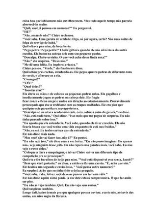 coisa boa que lobisomens não envelhecessem. Mas todo aquele tempo não parecia
aborrecê-lo muito.
"Quil, você já pensou em namorar?" Eu perguntei.
"Hã?"
"Não, amarelo não!" Claire reclamou.
"Você sabe. Uma garota de verdade. Digo, só por agora, certo? Não suas noites de
folga do serviço de babá."
Quil olhava pra mim, de boca berta.
"Pega pedra! Pega pedra!" Claire gritava quando ele não oferecia a ela outra
escolha. Ela bateu na cabeça dele com seu pequeno punho.
"Desculpe, Claire-ursinha. O que você acha dessa linda roxa?"
"Não," ela suspirou. "Roxo não."
"Me dê uma idéia. Eu imploro, criança."
Claire pensou. "Verde," ela finalmente disse.
Quil olhou pras rochas, estudando-as. Ele pegou quatro pedras de diferentes tons
de verde, e ofereceu-as a ela.
"Consegui?"
"YAY!"
"Qual delas?"
"Tooodas elas!"
Ela abriu as mãos e ele colocou as pequenas pedras nelas. Ela gagalhou e
imediatamente jogou as pedras na cabeça dele. Ele fingiu
ficar zonzo e ficou em pé e andou em direção ao estacionamento. Provavelmente
preocupado que ela se resfriasse com as roupas molhadas. Ele era pior que
qualquermãe paranóica e superprotetora.
"Desculpa se eu estava sendo insistente, cara, sobre a coisa da garota," eu disse.
"Não, está tudo bem," Quil disse. "Isso meio que me pegou de surpresa. Eu não
tinha pensado sobre isso."
"Eu aposto que ela entenderia. Você sabe, quando ela tiver crescido. Ela não
ficaria brava que você tenha uma vida enquanto ela está nas fraldas."
"Não, eu sei. Eu tenho certeza que ela entenderia."
Ele não disse mais nada.
"Mas você não vai fazer isso, não é?" Eu pensei.
"Eu não vejo isso," ele disse com a voz baixa. "Eu não posso imaginar. Eu apenas
não.. vejo ninguém desse jeito. Eu não reparo nas garotas mais, você sabe. Eu não
vejo o rosto delas."
"Coloque a tiara e maquiagem, e talvez Claire vai ter um diferente tipo de
competição pra se preocupar."
Quil riu e fez barulhos de beijo pra mim. "Você está disponível essa sexta, Jacob?"
"Bem que você gostaria," eu disse, e então eu fiz uma careta. "É, acho que sim."
Ele hesitou um segundo e então disse, " Você pensa sobre namorar?"
Eu suspirei. Acho que eu tinha feito a deixa praquilo.
"Você sabe, Jake, talvez você devesse pensar em ter uma vida."
Ele não disse aquilo como piada. A voz dele estava compreensiva. O que fez auilo
ser pior.
"Eu não as vejo também, Quil. Eu não vejo seus rostos."
Quil suspirou também.
Longe dali, baixo demais pra que qualquer pessoa ouvisse, exceto nós, ao invés das
ondas, um uivo sugiu da floresta.
 