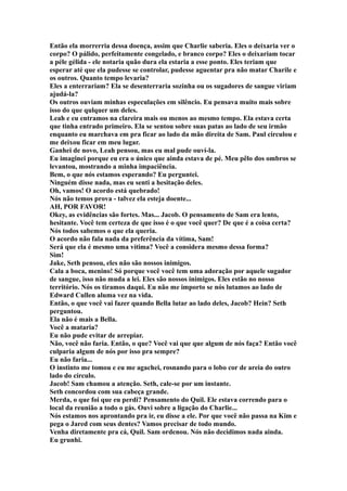 Então ela morrerria dessa doença, assim que Charlie saberia. Eles o deixaria ver o
corpo? O pálido, perfeitamente congelado, e branco corpo? Eles o deixariam tocar
a péle gélida - ele notaria quão dura ela estaria a esse ponto. Eles teriam que
esperar até que ela pudesse se controlar, pudesse aguentar pra não matar Charile e
os outros. Quanto tempo levaria?
Eles a enterrariam? Ela se desenterraria sozinha ou os sugadores de sangue viriam
ajudá-la?
Os outros ouviam minhas especulações em silêncio. Eu pensava muito mais sobre
isso do que qulquer um deles.
Leah e eu entramos na clareira mais ou menos ao mesmo tempo. Ela estava certa
que tinha entrado primeiro. Ela se sentou sobre suas patas ao lado de seu irmão
enquanto eu marchava em pra ficar ao lado da mão direita de Sam. Paul circulou e
me deixou ficar em meu lugar.
Ganhei de novo, Leah pensou, mas eu mal pude ouví-la.
Eu imaginei porque eu era o único que ainda estava de pé. Meu pêlo dos ombros se
levantou, mostrando a minha impaciência.
Bem, o que nós estamos esperando? Eu perguntei.
Ninguém disse nada, mas eu senti a hesitação deles.
Oh, vamos! O acordo está quebrado!
Nós não temos prova - talvez ela esteja doente...
AH, POR FAVOR!
Okey, as evidências são fortes. Mas... Jacob. O pensamento de Sam era lento,
hesitante. Você tem certeza de que isso é o que você quer? De que é a coisa certa?
Nós todos sabemos o que ela queria.
O acordo não fala nada da preferência da vítima, Sam!
Será que ela é mesmo uma vítima? Você a considera mesmo dessa forma?
Sim!
Jake, Seth pensou, eles não são nossos inimigos.
Cala a boca, menino! Só porque você você tem uma adoração por aquele sugador
de sangue, isso não muda a lei. Eles são nossos inimigos. Eles estão no nosso
território. Nós os tiramos daqui. Eu não me importo se nós lutamos ao lado de
Edward Cullen aluma vez na vida.
Então, o que você vai fazer quando Bella lutar ao lado deles, Jacob? Hein? Seth
perguntou.
Ela não é mais a Bella.
Você a mataria?
Eu não pude evitar de arrepiar.
Não, você não faria. Então, o que? Você vai que que algum de nós faça? Então você
culparia algum de nós por isso pra sempre?
Eu não faria...
O instinto me tomou e eu me agachei, rosnando para o lobo cor de areia do outro
lado do círculo.
Jacob! Sam chamou a atenção. Seth, cale-se por um instante.
Seth concordou com sua cabeça grande.
Merda, o que foi que eu perdi? Pensamento do Quil. Ele estava correndo para o
local da reunião a todo o gás. Ouvi sobre a ligação do Charlie...
Nós estamos nos aprontando pra ir, eu disse a ele. Por que você não passa na Kim e
pega o Jared com seus dentes? Vamos precisar de todo mundo.
Venha diretamente pra cá, Quil. Sam ordenou. Nós não decidimos nada ainda.
Eu grunhi.
 