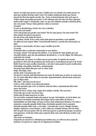 Jacob, eu tenho que pensar no que é melhor pra esse bando. Eu tenho pensar no
jeito que melhor protege todos vocês. Os tempos mudaram desde que nossos
ancestrais fizeram aquele acordo. Eu... bem, eu honestamente não creio que os
Vullen sejam um perigo pra gente. E nós sabemos que eles não vão ficar aqui por
muito mais tempo. Certamente, uma vez que eles tenham contado a história deles,
eles vão sumir. Nossas vidas poderão voltar ao normal.
Normal?
Se nós os desafiarmos, Jacob, eles vão se defeder.
Você está com medo?
Você está pronto pra perder um irmão? Ele fez uma pausa. Ou uma irmã? Ele
disse depois de pensar um pouco.
Eu não estou com medo de morer.
Eu sei disso, Jacob. Esta e uma razão pela qual eu questiono a sua opinião.
Eu olhei em seus negros olhos. Você pretende honrar o acordo dos nossos pais ou
não?
Eu honro o meu bando. Eu faço o que é melhor pra eles.
Covarde.
O focinho dele se contraiu, mostrando os seus dentes.
Já chega, Jacob. Você passou dos limites. A voz mental de Sam mudou pra um
estranho timbre, que nós não podíamos desobedecer. A voz do Alpha. Ele olhou pra
cada lobo do círculo.
O bando não vai atacar os Cullen sem ser provocado. O espírito do acordo
permanece. Eles não são perigosos pro nosso povo, ou perigosos pro povo de Forks.
Bella Swan fez uma escolha consciente, e nós não vamos puní-los pela escolha dela.
Entendido, entendido, Seth disse, entusiasmado.
Eu pensei que tinha dito pra você se calar, Seth.
Oops. Desculpe, Sam.
Jacob, onde você pensa que vai?
Eu deixei o círculo, indo diretamente pro oeste de modo que eu desse as costas pra
ele. Eu estou indo dizer adeus ao meu pai. Aparentemente, não há mais razão pra
que eu fique mais.
Oh, Jake - não faça isso de novo!
Cale-se, Seth, muitas vozes disseram juntas.
Nós não queemos que você vá embora, Sam me disse, o pensamento dele mais
suave que antes.
Então me force a ficar, Sam. Jogue fora minha vontade. Me escravize.
Você sabe que eu não vou fazer isso.
Então não há nada mais pra ser dito.
Eu corri deles, tentando muito não pensar no que viria depois. Ao invés disso, me
concentrei em minhas memórias dos longos meses como lobo, de deixar a
humanidade em mim longe, até que eu fosse mais animal que humano. Vivendo o
momento, comendo quando tinha fome, dormindo quando estava cansado,
bebendo quando tinha sede, e correndo - correndo por correr. Simples desejos,
simples respostas a esses desejos. A dor vinha em variadas formas. Dor de fome.
Dor do gelo sob suas patas. Dor de senti suas garras se partirem porque seu jantar
está agressivo. Cada dor tinha uma resposta fácil, uma ação fácil pra acabar com
aquela dor.
Não como ser humano.
Enquanto eu encurtava a distância pra minha casa, eu voltei ao meu corpo de
humano. Eu queria ser capaz de ter alguma privacidade.
 