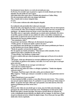 Eu desamarrei meus shorts e os vesti, já correndo pra casa.
Eu fiz isso. Eu escondi o que eu pensava e agora era tarde demais pra Sam me
impedir. Ele não podia me ouvir agora.
Sam tinha feito uma regra clara. O bando não atacaria os Cullen. Okay.
Ele não mencionou nada sobre um ataque individual.
Não, o bando não ia atacar ninguém hoje.
E eu ia.
9 - Certo como o inferno não sabia daquela chegada

Eu realmente não pretendia dizer adeus pro meu pai.
Depois de tudo, uma ligação pra Sam e a caça estaria ponta. Eles me interceptaria
e me trariam de volta. Provavelmente tentariam me deixar nervoso, ou mesmo me
machucar - de alguma forma me forçar a ouvir Sam ditar uma nova ordem.
Mas Billy estava e esperando, sabendo que eu estaria meio atordoado. Ele estava
no jardim, apenas sentado em sua cadeira de rodas e seus olhos exatamente no
ponto onde eu apareceria através das árvores. Eu vi ele olhando na minha direção -
diretamente da casa pra minha gargem.
"Tem umminuto, Jake?"
Eu parei por um instante. Olhei pra ele diretamente da garagem.
"Venha, garoto. Ao menos me ajude a entrar em casa."
Eu rangi dentes mas decidi que era melhor pra não causar problemas pro Sam se
eu não mentisse pra ele por alguns minutos.
"Desde de quando você precisa de ajuda, velho?"
Ele riu aquela sua risada estrondosa. "Meus braços estão cansados. Eu me
empurrei por todo o caminho da casa de Sue."
"É uma decida. Você deslizou o tempo todo."
Eu girei a cadeira dele pra cima da pequena rampa que eu fiz pra ele na sala de
estar.
"Me pegou. Acho que ultrapassei os sessenta quilômetros por hora. Foi bom."
"Você ainda vai quebrar essa cadeira, você sabe. E aí você vai ter que se carregar
pelos cotovelos."
"Nem vem. O tabalho de me carregar será todo seu."
"Você não irá a muitos lugares."
Billy colocou suas mãos nas rodas e se dirigiu à geladeira. "Ainda tem alguma
coisa pra comer?"
"Me pegou. Paul ficou aqui o dia todo, então, provavelmente não."
Billy suspirou. "Tenho que começar a esconder as coisas se não quisermos morrer
de fome."
"Diga a Rachel pra ir pra casa dele."
O tom de piada do Billy se desfez, e seus olhos ficaram mais ternos. "Nós a temos
em casa por apenas alguns meses. É a primeira vez que ela fica por tanto tempo. É
difícil - as garotas são mais velhas que você quando a sua mãe morreu. Eles tem
maiores problemas pra ficar nessa casa."
"Eu sei."
Rebecca não vinha em casa desde que se casou, mas ela tinha uma desculpa. As
passagens de avião do Havaí eram bem caras. Washington era bem perto então
Rachel não tinha a mesma desculpa. Ela pegava turmas direto no semestre de
verão, trabalhando turnos dobrdos em algum café no campus. Se não fosse o Paul,
ela provavelmente já teria voltado há algum tempo. Tavez fosse por isso que Billy
ainda não o havia expulsado.
 