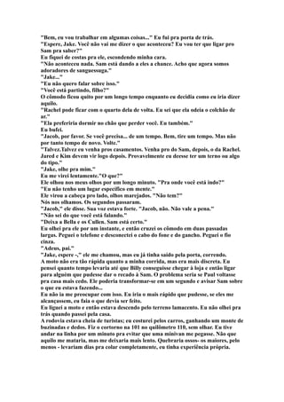 "Bem, eu vou trabalhar em algumas coisas..." Eu fui pra porta de trás.
"Espere, Jake. Você não vai me dizer o que aconteceu? Eu vou ter que ligar pro
Sam pra saber?"
Eu fiquei de costas pra ele, escondendo minha cara.
"Não aconteceu nada. Sam está dando a eles a chance. Acho que agora somos
adoradores de sanguessuga."
"Jake..."
"Eu não quero falar sobre isso."
"Você está partindo, filho?"
O cômodo ficou quito por um longo tempo enquanto eu decidia como eu iria dizer
aquilo.
"Rachel pode ficar com o quarto dela de volta. Eu sei que ela odeia o colchão de
ar."
"Ela preferiria dormir no chão que perder você. Eu também."
Eu bufei.
"Jacob, por favor. Se você precisa... de um tempo. Bem, tire um tempo. Mas não
por tanto tempo de novo. Volte."
"Talvez.Talvez eu venha pros casamentos. Venha pro do Sam, depois, o da Rachel.
Jared e Kim devem vir logo depois. Provavelmente eu deesse ter um terno ou algo
do tipo."
"Jake, olhe pra mim."
Eu me virei lentamente."O que?"
Ele olhou nos meus olhos por um longo minuto. "Pra onde você está indo?"
"Eu não tenho um lugar específico em mente."
Ele virou a cabeça pro lado, olhos marejados. "Não tem?"
Nós nos olhamos. Os segundos passaram.
"Jacob," ele disse. Sua voz estava forte. "Jacob, não. Não vale a pena."
"Não sei do que você está falando."
"Deixa a Bella e os Cullen. Sam está certo."
Eu olhei pra ele por um instante, e então cruzei os cômodo em duas passadas
largas. Peguei o telefone e desconectei o cabo do fone e do gancho. Peguei o fio
cinza.
"Adeus, pai."
"Jake, espere -," ele me chamou, mas eu já tinha saído pela porta, correndo.
A moto não era tão rápida quanto a minha corrida, mas era mais discreta. Eu
pensei quanto tempo levaria até que Billy conseguisse chegar à loja e então ligar
para alguém que pudesse dar o recado à Sam. O problema seria se Paul voltasse
pra casa mais cedo. Ele poderia transformar-se em um segundo e avisar Sam sobre
o que eu estava fazendo...
Eu não ia me preocupar com isso. Eu iria o mais rápido que pudesse, se eles me
alcançassem, eu faia o que devia ser feito.
Eu liguei a moto e então estava descendo pelo terreno lamacento. Eu não olhei pra
trás quando passei pela casa.
A rodovia estava cheia de turistas; eu costurei pelos carros, ganhando um monte de
buzinadas e dedos. Fiz o cortorno na 101 no quilômetro 110, sem olhar. Eu tive
andar na linha por um minuto pra evitar que uma minivan me pegasse. Não que
aquilo me mataria, mas me deixaria mais lento. Quebraria ossos- os maiores, pelo
menos - levariam dias pra colar completamente, eu tinha experiência própria.
 