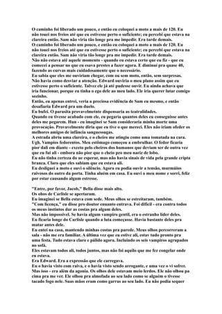 O caminho foi liberado um pouco, e então eu coloquei a moto a mais de 120. Eu
não touei nos freios até que eu estivesse perto o suficiente; eu percebi que estava na
clareira então. Sam não viria tão longe pra me impedir. Era tarde demais.
O caminho foi liberado um pouco, e então eu coloquei a moto a mais de 120. Eu
não touei nos freios até que eu estivesse perto o suficiente; eu percebi que estava na
clareira então. Sam não viria tão longe pra me impedir. Era tarde demais.
Não não estava até aquele momento - quando eu estava certo que eu fiz - que eu
comecei a pensar no que eu esava prestes a fazer agora. E diminuí pra quase 40,
fazendo as curvas mais cuidadosamente que o necessário.
Eu sabia que eles me ouviriam chegar, com ou sem moto, então, sem surpresas.
Não havia como desviar a atenção. Edward ouviria o meu plano assim que eu
estivesse perto o suficiente. Talvez ele já até pudesse ouvir. Eu ainda achava que
iria funcionar, porque eu tinha o ego dele ao meu lado. Ele iria querer lutar comigo
sozinho.
Então, eu apenas entrei, veria a preciosa evidência de Sam eu mesmo, e então
desafiaria Edward pra um duelo.
Eu bufei. O parasita provavelmetnte dispensaria as teatralidades.
Quando eu tivesse acabado com ele, eu pegaria quantos deles eu conseguisse antes
deles me pegarem. Hun - eu imaginei se Sam consideraria minha morte uma
provocação. Provavelmente diria que eu tive o que mereci. Eles não iriam ofeder os
melhores amigos de infância sanguessugas.
A estrada abriu uma clareira, e o cheiro me atingiu como uma tomatada na cara.
Ugh. Vampios fedorentos. Meu estômago começou a embrulhar. O fedor ficaria
pior dali em diante - exceto pelo cheiros dos humanos que deviam ser de outra vez
que eu fui ali - embora não pior que o cheio pro meu nariz de lobo.
Eu não tinha certeza do ue esperar, mas não havia sinais de vida pela grande cripta
branca. Claro que eles sabiam que eu estava ali.
Eu desliguei a moto e ouvi o silêncio. Agora eu podia ouvir a tensão, murmúios
raivosos do outro da porta. Tinha aluém em casa. Eu ouvi o meu nome e sorri, feliz
por estar causando algum estresse.

"Entre, por favor, Jacob," Bella disse mais alto.
Os ohos de Carlisle se apertaram.
Eu imaginei se Bella estava com sede. Meus olhos se estreitaram, também.
"Com licença," eu disse pro doutor enuanto entrava. Foi dificil - era contra todos
os meus instintos dar as costas pra algum deles.
Mas não impossível. Se havia algum vampiro gentil, era o estranho líder deles.
Eu ficaria longe do Carlisle quando a luta começasse. Havia bastante deles pra
matar antes dele.
Eu entei na casa, mantendo minhas costas pra parede. Meus olhos percorreram a
sala - não me era familiar. A última vez que eu estive ali, estav tudo pronto pra
uma festa. Tudo estava claro e pálido agora. Incluindo os seis vampiros agrupados
no sofá.
Eles estavam todos ali, todos juntos, mas não foi aquilo que me fez congelar onde
eu estava.
Era Edward. Era a expressão que ele carregava.
Eu o havia visto com raiva, e o havia visto sendo arrogante, e uma vez o vi sofrer.
Mas isso - era além da agonia. Os olhos dele estavam meio lerdos. Ele não olhou pa
cima pra me ver. Ele olhou pra almofada ao seu lado como se alguém o tivesse
tacado fogo nele. Suas mãos eram como garras ao seu lado. Eu não podia sequer
 