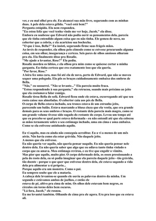ver, e eu mal olhei pra ele. Eu alcancei sua mão livre, segurando com as minhas
duas. A pele dela estava gélida. "você está bem?"
Pergunta estúpida. Ela nem respondeu.
"Eu estou feliz que você tenha vindo me ver hoje, Jacob," ela disse.
Embora eu soubesse que Edward não podia ouvir os pensamentos dela, parecia
que ele tinha entendido algum coisa que eu não tinha. Ele gemeu de novo, no
cobertor que a cobria, e ela acariciou sua bochecha.
"O que é isso, Bella?" Eu insisti, segurando firme suas frágeis mãos.
Ao invés de responder, ela olhou pelo cômodo como se estvesse procurando alguma
coisa, em seu olhar, insegurança e certeza. Seis pares de olhos ansiosos olharam
pra ela. Ela finalmente disse pra Rosalie.
"Me ajude a levantar, Rose?" Ela pediu.
Rosalie mordeu os lábios, e ela olhou pra mim como se quisesse cortar a minha
garganta. Eu tinha certeza que era exatamente isso que ela queria.
"Por favor, Rose."
A loira fez uma cara, mas foi até ela de novo, perto de Edward, que não se moveu
sequer uma polegada. Ela pôs os braços cuidadosamente embaixo dos ombros de
Bella.
"Não," eu sussurrei. "Não se levante..." Ela parecia muito fraca.
"Estou respondendo à sua pergunta," ela retrucou, soando mais próximo ao jeito
que ela costumava falar comigo.
Rosalie tirou Bella do sofá. Edward ficou onde ele estava, escorregando até que seu
rosto caísse nas almofadas. O cobertor caiu aos pés de Bella.
O corpo de Bella estava inchado, seu tronco estava de um estranho jeito,
parecendo um balão. Estava marcando a blusa cinza que ela vestia, que era grande
demais para os seus ombros e braços. O restante dela parecia mais magro, como se
um grande volume tivesse sido sugado do restante do corpo. Levou um tempo até
que eu precebe-se qual parte estava deformada - eu não entendi até que ela colocou
as mãos ternamente sobre o seu estômago inchado, uma em cima e uma embaixo.
Como se ela estivesse aninhando aquilo.

Eu vi aquilo, mas eu ainda não conseguia acreditar. Eu a vi a menos de um mês
atrás. Não havia como ela estar grávida. Não daquele jeito.
A menos que ela estivesse.
Eu não queria ver aquilo, não queria pensar naquilo. Eu não queria pensar nele
dentro dela. Eu não queria saber que algo que eu odiava tanto tinha violado o
corpo que eu amava. Meu estômago revirou, e eu tive que engolir o vômito.
Mas pior que aquilo, muito pior. O corpo deformado dela, os ossos pressionando a
pela do rosto dela, eu só podia imaginar que ela parecia daquele jeito - tão grávida,
tão doente - porque o que quer que estivesse dentro dela, ele estava sugando a vida
dela pra alimentar a si próprio...
Porque aquilo era um monstro. Como o pai.
Eu sempreo soube que ele a mataria.
A cabeça dele levantou-se quando ele ouviu as palavras dentro da minha. Um
segundo e estávamos ambos de joelhos, e então ele
estava de pé, altivo pra cima de mim. Os olhos dele estavam bem negros, os
círculos em torno deles bem escuros.
"Lá fora, Jacob," ele rosnou.
Eu me levantei também. Olhando de cima pra ele agora. Era pra isso que eu estava
ali.
 