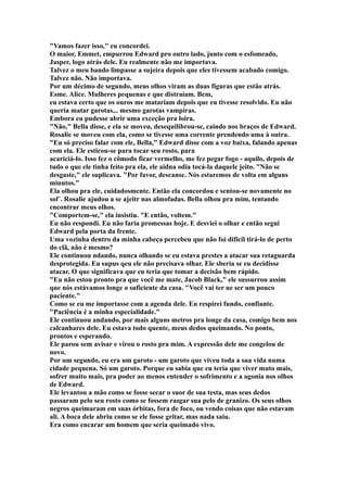 "Vamos fazer isso," eu concordei.
O maior, Emmet, empurrou Edward pro outro lado, junto com o esfomeado,
Jasper, logo atrás dele. Eu realmente não me importava.
Talvez o meu bando limpasse a sujeira depois que eles tivessem acabado comigo.
Talvez não. Não importava.
Por um décimo de segundo, meus olhos viram as duas figuras que estão atrás.
Esme. Alice. Mulheres pequenas e que distraíam. Bem,
eu estava certo que os ouros me matariam depois que eu tivesse resolvido. Eu não
queria matar garotas... mesmo garotas vampiras.
Embora eu pudesse abrir uma exceção pra loira.
"Não," Bella disse, e ela se moveu, desequilibrou-se, caindo nos braços de Edward.
Rosalie se moveu com ela, como se tivesse uma corrente prendendo uma à outra.
"Eu só preciso falar com ele, Bella," Edward disse com a voz baixa, falando apenas
com ela. Ele esticou-se para tocar seu rosto, para
acariciá-lo. Isso fez o cômodo ficar vermelho, me fez pegar fogo - aquilo, depois de
tudo o que ele tinha feito pra ela, ele aidna odia tocá-la daquele jeito. "Não se
desgaste," ele suplicava. "Por favor, descanse. Nós estaremos de volta em alguns
minutos."
Ela olhou pra ele, cuidadosmente. Então ela concordou e sentou-se novamente no
sof´. Rosalie ajudou a se ajeitr nas almofadas. Bella olhou pra mim, tentando
encontrar meus olhos.
"Comportem-se," ela insistiu. "E então, voltem."
Eu não respondi. Eu não faria promessas hoje. E desviei o olhar e então segui
Edward pela porta da frente.
Uma vozinha dentro da minha cabeça percebeu que não foi difícil tirá-lo de perto
do clã, não é mesmo?
Ele continuou ndando, nunca olhando se eu estava prestes a atacar sua retaguarda
desprotegida. Eu supus qeu ele não precisava olhar. Ele sberia se eu decidisse
atacar. O que significava que eu teria que tomar a decisão bem rápido.
"Eu não estou pronto pra que você me mate, Jacob Black," ele sussurrou assim
que nós estávamos longe o suficiente da casa. "Você vai ter ue ser um pouco
paciente."
Como se eu me importasse com a agenda dele. Eu respirei fundo, confiante.
"Paciência é a minha especialidade."
Ele continuou andando, por mais alguns metros pra longe da casa, comigo bem nos
calcanhares dele. Eu estava todo quente, meus dedos queimando. No ponto,
prontos e esperando.
Ele parou sem avisar e virou o rosto pra mim. A expressão dele me congelou de
novo.
Por um segundo, eu era um garoto - um garoto que viveu toda a sua vida numa
cidade pequena. Só um garoto. Porque eu sabia que eu teria que viver muto mais,
sofrer muito mais, pra poder ao menos entender o sofrimento e a agonia nos olhos
de Edward.
Ele levantou a mão como se fosse secar o suor de sua testa, mas seus dedos
passaram pelo seu rosto como se fossem rasgar sua pelo de granizo. Os seus olhos
negros queimaram em suas órbitas, fora de foco, ou vendo coisas que não estavam
ali. A boca dele abriu como se ele fosse gritar, mas nada saiu.
Era como encarar um homem que seria queimado vivo.
 