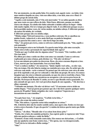 Por um momento, eu não podia falar. Era muito real, aquele rosto - eu tinha visto
uma sombra daquilo na casa, visto nos olhos dela, e nos dele, mas era o final. O
último prego do caixão dela.
"Aquilo a está matando, não é? Ela está morrendo." E eu sabia quando eu disse
que meu rosto era um reflexo do dele. Mais fraco, diferente, porque eu ainda
estava em choque. Eu ainda não tinha colocado a minha cabeça no lugar - tinha
sido muito rápido. Ele teve tempo pra digerir tudo. E era diferente porque eu já a
havia perdido muitas vezes, de vários modos, na minha cabeça. E diferente porque
ela nunca foi minha, de verdade.
E diferente porque não era minha culpa.
"Minha culpa,"Edward sussurrou, e seus joelhos cederam. Ele se ajoelhou na
minha frente, vulnerável, o alvo mais fácil que eu poderia imaginar.
Mas eu parecia frio como a neve - não havia fogo em mim.
"Sim," ele gemeu pra terra, como se estivesse confessando pra ela. "Sim, aquilo a
está matando."
Seu desamparo estava me irritando. Eu queria uma briga, não uma execução.
Onde estava toda a presunção de superioridade dele agora?
"Então por que Carlisle não fez alguma coisa?" Eu rosnei. "Ele é médico, não?
Tire isso dela."
Ele olhou pra cima e então me disse com uma voz cansada. Como se estivesse
explicando pra uma criança, pela décima vez. "Ela não vai deixar."
Levou um minuto pra palavras descerem. Deus, ela estava mesmo disposta a isso.
Claro, morrer por um monstrinho. Isso era bem Bella.
"Você a conhece melhor," ele sussurrou. "Quão rápido você acha... eu não vejo.
Não em tempo. Ela não falaria comigo no caminho pra casa, não. Eu achei que ela
estivesse com medo - seria o natural. Eu pensei que ela estivesse com raiva de mim
por tê-la sujeitado a tal, por ter colocado a vida dela em pergio. De novo. Eu nunca
imaginei que ela estava relmente pensando, no que ela estava resolvida a fazer. Não
até que a minha família nos encontrou no aeroporto e ela correu pros brços de
Rosalie. Os braços de Rosalie! E então, eu ouvi o que Rosalie estava pensando. Eu
não entendi até que ouvi. Até você percebeu depois de um segundo..." Ele desviou o
olhar, rosnando.
"Voltando um instante. Ela não vai deixar você." O sarcasmo estava ácido na
minha língua. "Você já parou pra pensar que ela é tão forte quanto qualquer outra
garota de 50 quilos? Quão estúpidos são vocês vampiros? Segurem-na e
nocauteiem-na com remédios."

"Eu quis fazer isso, " ele suspirou. "Carlisle teria feito..."
O que, eles eram tão nobres assim?
"Não. Não nobres. A guarda costas dela complicou as coisas."
Oh. A história dele não fez muito sentido antes, mas agora sim. Então era isso que
a loira estava fazendo. O que ela queria? A rainha da beleza queria tanto que Bella
morresse?
"Talvez, " ele disse. "Rosalie não vê as coisas bem desse jeito."
"Então, tire a loira do caminho primeiro. Sua espécie pode se regenerar não? Faça
dela um quebra-cabeças e cuide da Bella."
"Emmett e Esme estão tomando conta dela. Eles nunca nos deixariam... e Carlisle
não me ajudaria com Esme contra isso..." Ele aprou, sua voz desaparecendo.
"VocÊ devia ter deixado a Bella comigo."
"Sim."
 