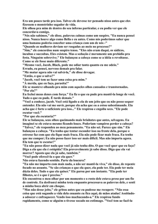 Era um pouco tarde pra isso. Talvez ele devesse ter pensado nisso antes que eles
fizessem o monstrinho sugador de vida.
Ele olhou pra mim de dentro do seu inferno particular, e eu podia ver que ele
concordava comigo.
"Nós não sabímos," ele disse, palavras calmas como um suspiro. "Eu nunca pensei
nisso. Nunca houve algo como Bella e eu antes. Como nós poderímos saber que
uma humana poderia conceber uma criança com um de nós -"
"Quando as mulheres deviam ser rasgadas ao meio no processo?"
"Sim," ele concordou num suspiro tenso. "Eles não eram daqui, os sádicos,
incubus e succubus. Eles existem. Mas a sedução é meramente um prelúdio pra
festa. Ninguém sobrevive." Ele balançou a cabeça como se a idéia o revoltasse.
Como se ele fosse muio diferente."
"Mesmo você, Jacob, Black, pode me odiar tanto quanto eu me odeio."
Errado, eu pensei, nervoso demais pra falar.
"Me matar agora não vai salvá-la," ele disse devagar.
"Então, o que a salva?"
"Jacob, você tem ue fazer uma coisa pra mim."
"À merda, que eu faço, parasita!"
Ele se manteve olhando pra mim com aqueles olhos cansados e transtornados.
"Por ela?"
Eu fechei meus denes com força." Eu fiz o que eu pude pra mantê-la longe de você.
Tudo o que eu pude. É tarde demais."
"Você a conhece, jacob. Você está ligado a ela de um jeito que eu não posso sequer
entender. Ela não vai me ouvir, porque ela acha que eu a estou subestimando. Ela
acha que é forte o suficiente pra isso..." Ele respirou e engoliu seco. "Ele pode
escutar você."
"Por que ela escutaria?"
Ele se balançou, seus olhos queimando mais briahntes que antes, selvagens. Eu
imaginei se ele estava mesmo ficando louco. Poderiam vampiros perder a cabeça?
"Talvez," ele respondeu ao meu pensamento. "Eu não sei. Parece que sim." Ele
balançou a cabeça. "Eu tenho que tentar esconder isso na frente dela, porque o
estresse faz com que ela fique mais fraca. Ela não pode ficar mais fraca. Eu tenho
que me compor; Eu não posso fazer isso ser mais difícil. Mas não importa agora.
Ela tem que te escutar!"
"Eu não posso dizer nada que você já não tenha dito. O que você quer que eu faça?
Diga a ela que ela é estúpida? Ela provavelmente já sabe disso. Diga que ela vai
morrer? Aposto que ela já sabe, também."
"Você pode oferecê-la o que ela quer."
Não estava fazendo sentido. Parte da loucura?
"Eu não me importo com mais nada, a não ser mantê-la viva," ele disse, de repente
focado no assunto. "Se são crianças o que ela quer, ela pode ter. Ela pode ter meia
dúzia deles. Tudo o que ela quiser." Ele parou por um instante. "Ela pode ter
filhotes, se é o que é preciso."
Ele encontrou o meu olhar por um momento e o rosto dele estava preso por um fio
de controle. Eu desfranxi minha testa enquanto processava as palavras dele, e senti
a minha boca abrir em choque.
"Mas não desse jeito," ele gritou antes que eu pudesse me recuperr. "Não essa
coisa que está sugando a vida dela enuanto eu fico aqui, de mãos atadas! Assitindo-
a adoecer e enfraquecer. Vendo isso machucando-a." Ele respirou fundo
rapidamento, como se alguém o tivesse socado no estômago. "Você tem ue fazê-la
 