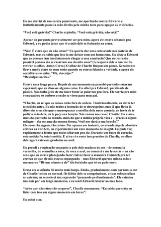 Eu me desviei de sua careta penetrante, me apertando contra Edward, e
instintivamente passei a mão direita pela minha testa para apagar as evidências.

“Você está grávida!” Charlie explodiu. “Você está grávida, não está?”

Apesar da pergunta provavelmente ser pra mim, agora ele estava olhando pra
Edward, e eu podia jurar que vi a mão dele se fechando na arma.

“Não! É claro que eu não estou!” Eu queria dar uma cotovelada nas costelas de
Edward, mas eu sabia que isso ia me deixar com um hematoma. Eu disse a Edward
que as pessoas iam imediatamente chegar a essa conclusão! Que outra razão
possível pessoas sãs se casariam aos dezoito anos? (A resposta dele a isso me fez
revirar os olhos. Amor. Certo.) O olhar de Charlie limpou um pouco. Geralmente
ficava muito claro no meu rosto quando eu estava falando a verdade, e agora ele
acreditava em mim. “Oh, desculpe.”
“Desculpas aceitas.”

Houve uma longa pausa. Depois de um momento eu percebi que todos estavam
esperando que eu dissesse alguma coisa. Eu olhei pra Edward, paralisada de
pânico. Não tinha jeito de me fazer botar as palavras pra fora. Ele sorriu pra mim
e enquadrou os ombros e então se virou para meu pai.

“Charlie, eu sei que as coisas estão fora de ordem. Tradicionalmente, eu devia ter
te pedido antes. Eu não tenho a intenção de te desrespeitar, mas já que Bella já
disse sim e eu não quero menosprezar a escolha dela nesse assunto, ao invés de te
pedir a mão dela, eu te peço sua benção. Nós vamos nos casar, Charlie. Eu a amo
mais do que tudo no mundo, mais do que a minha própria vida e – graças a algum
milagre – ela me ama da mesma forma. Você nos dará a sua benção?”
Ele soou tão seguro, tão calmo. Por apenas um instante, escutando àquela absoluta
certeza na voz dele, eu experimentei um raro momento de insight. Eu pude ver,
rapidamente a forma que todos olhavam pra ele. Durante um bater de coração,
esta noticia fez total sentido. E ai eu vi o rosto inexpressivo de Charlie, os olhos
dele agora estavam grudados no anel.

Eu prendi a respiração enquanto a pele dele mudava de cor – de normal a
vermelha, de vermelha a roxa, de roxa a azul, eu comecei a me levantar – eu não
sei o que eu estava planejando fazer; talvez fazer a manobra Heimlich pra ter
certeza de que ele não estava engasgando – mas Edward apertou minha mão e
murmurou “Dê um minuto a ele” tão baixinho que só eu pude ouvir.

Dessa vez o silêncio foi muito mais longo. Então, gradualmente, tom por tom, a cor
de Charlie voltou ao normal. Os lábios dele se comprimiram, e suas sobrancelhas
se uniram; eu reconheci sua expressão “pensando profundamente”. Ele estudou
nós dois por um longo momento, e eu senti Edward relaxar ao meu lado.

“Acho que não estou tão surpreso”, Charlie murmurou. “Eu sabia que teria eu
lidar com isso em algum momento em breve”.

Eu soltei o ar.
 