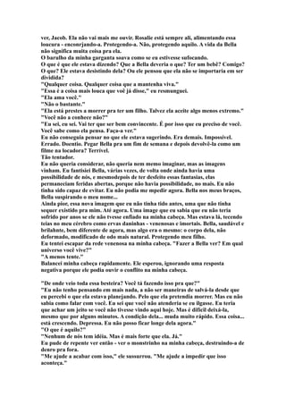 ver, Jacob. Ela não vai mais me ouvir. Rosalie está sempre ali, alimentando essa
loucura - enconrjando-a. Protegendo-a. Não, protegendo aquilo. A vida da Bella
não significa muita coisa pra ela.
O barulho da minha garganta soava como se eu estivesse sufocando.
O que é que ele estava dizendo? Que a Bella deveria o que? Ter um bebê? Comigo?
O que? Ele estava desistindo dela? Ou ele pensou que ela não se importaria em ser
dividida?
"Qualquer coisa. Qualquer coisa que a mantenha viva."
"Essa é a coisa mais louca que voê já disse," eu resmunguei.
"Ela ama você."
"Não o bastante."
"Ela está prestes a morrer pra ter um filho. Talvez ela aceite algo menos extremo."
"Você não a conhece não?"
"Eu sei, eu sei. Vai ter que ser bem convincente. É por isso que eu preciso de você.
Você sabe como ela pensa. Faça-a ver."
Eu não conseguia pensar no que ele estava sugerindo. Era demais. Impossível.
Errado. Doentio. Pegar Bella pra um fim de semana e depois devolvê-la como um
filme na locadora? Terrível.
Tão tentador.
Eu não queria considerar, não queria nem memo imaginar, mas as imagens
vinham. Eu fantisiei Bella, várias vezes, de volta onde ainda havia uma
possibilidade de nós, e mesmodepois de ter desfeito essas fantasias, elas
permaneciam feridas abertas, porque não havia possibilidade, no mais. Eu não
tinha sido capaz de evitar. Eu não podia me mpedir agora. Bella nos meus braços,
Bella suspirando o meu nome...
Ainda pior, essa nova imagem que eu não tinha tido antes, uma que não tinha
sequer existido pra mim. Até agora. Uma image que eu sabia que eu não teria
sofrido por anos se ele não tvesse enfiado na minha cabeça. Mas estava lá, tecendo
teias no meu cérebro como ervas daninhas - venenosas e imortais. Bella, saudável e
brilahnte, bem diferente de agora, mas algo era o mesmo: o corpo dela, não
deformado, modificado de odo mais natural. Protegendo meu filho.
Eu tentei escapar da rede venenosa na minha cabeça. "Fazer a Bella ver? Em qual
universo você vive?"
"A menos tente."
Balancei minha cabeça rapidamente. Ele esperou, ignorando uma resposta
negativa porque ele podia ouvir o conflito na minha cabeça.

"De onde veio toda essa besteira? Você tá fazendo isso pra que?"
"Eu não tenho pensando em mais nada, a não ser maneiras de salvá-la desde que
eu percebi o que ela estava planejando. Pelo que ela pretendia morrer. Mas eu não
sabia como falar com você. Eu sei que você não atenderia se eu ilgasse. Eu teria
que achar um jeito se você não tivesse vindo aqui hoje. Mas é difícil deixá-la,
mesmo que por alguns minutos. A condição dela... muda muito rápido. Essa coisa...
está crescendo. Depressa. Eu não posso ficar longe dela agora."
"O que é aquilo?"
"Nenhum de nós tem idéia. Mas é mais forte que ela. Já."
Eu pude de repente ver então - ver o monstrinho na minha cabeça, destruindo-a de
denro pra fora.
"Me ajude a acabar com isso," ele sussurrou. "Me ajude a impedir que isso
aconteça."
 