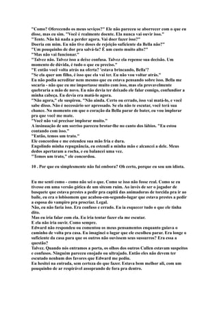 "Como? Oferecendo os meus seviços?" Ele não pareceu se aborrecer com o que eu
disse, mas eu sim. "Você é realmente doente. Ela nunca vai ouvir isso."
"Tente. Não há nada a perder agora. Vai doer fazer isso?"
Doeria em mim. Eu não tive doses de rejeição suficiente da Bella não?"
"Um pouquinho de dor pra salvá-la? É um custo muito alto?"
"Mas não vai funcionar."
"Talvez não. Talvez isso a deixe confusa. Talvez ela repense sua decisão. Um
momento de dúvida, é tudo o que eu preciso."
"E então você volta atrás na oferta? 'estava brincando, Bella'?
"Se ela quer um filho, é isso que ela vai ter. Eu não vou voltar atrás."
Eu não podia acreditar nem mesmo que eu estava pensando sobre isso. Bella me
socaria - não que eu me importasse muito com isso, mas ela provavelmente
quebraria a mão de novo. Eu não devia ter deixado ele falar comigo, confundior a
minha cabeça. Eu devia era matá-lo agora.
"Não agora," ele suspirou. "Não ainda. Certo ou errado, isso vai matá-lo, e você
sabe disso. Não é necessário ser apressado. Se ela não te escutar, você terá sua
chance. No momento em que o coração da Bella parar de bater, eu vou implorar
pra que você me mate.
"Você não vai precisar implorar muito."
A insinuação de um sorriso pareceu brotar-lhe no canto dos lábios. "Eu estou
contando com isso."
"Então, temos um trato."
Ele concordou e me estendeu sua mão fria e dura.
Engolindo minha repugnância, eu estendi a minha mão e alcancei a dele. Meus
dedos apertaram a rocha, e eu balancei uma vez.
"Temos um trato," ele concordou.

10 . Por que eu simplesmente não fui embora? Oh certo, porque eu sou um idiota.


Eu me senti como - como não sei o que. Como se isso não fosse real. Como se eu
tivesse em uma versão gótica de um sitcom ruim. Ao invés de ser o jogador de
basquete que estava prestes a pedir pra capitã das animadoras de torcida pra ir ao
baile, eu era o lobisomem que acabou-em-segundo-lugar que estava prestes a pedir
a esposa do vampiro pra procriar. Legal.
Não, eu não faria isso. Era confuso e errado. Eu ia esquecer tudo o que ele tinha
dito.
Mas eu iria falar com ela. Eu iria tentar fazer ela me escutar.
E ela não iria ouvir. Como sempre.
Edward não respondeu ou comentou os meus pensamentos enquanto guiava o
caminho de volta pra casa. Eu imaginei o lugar que ele escolheu parar. Era longe o
suficiente da casa para que os outros não ouvissem seus sussurros? Era essa a
questão?
Talvez. Quando nós entramos a porta, os olhos dos outros Cullen estavam suspeitos
e confusos. Ninguém pareceu enojado ou ultrajado. Então eles não devem ter
escutado nenhum dos favores que Edward me pediu.
Eu hesitei na entrada, sem certeza do que fazer. Estava bem melhor ali, com um
pouquinho de ar respirável assoprando de fora pra dentro.
 