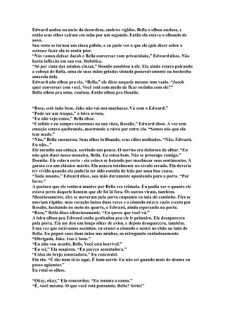 Edward andou no meio da desordem, ombros rígidos. Bella o olhou ansiosa, e
então seus olhos caíram em mim por um segundo. Então ela estava o olhando de
novo.
Seu rosto se tornou um cinza pálido, e eu pude ver o que ele quis dizer sobre o
estresse fazer ela se sentir pior.
“Nós vamos deixar Jacob e Bella conversar com privacidade,” Edward disse. Não
havia inflexão em sua voz. Robótica.
“Só por cima das minhas cinzas,” Rosalie assobiou a ele. Ela ainda estava pairando
a cabeça de Bella, uma de suas mãos geladas situada possessivamente na bochecha
amarela dela.
Edward não olhou pra ela. “Bella,” ele disse naquele mesmo tom vazio. “Jacob
quer conversar com você. Você está com medo de ficar sozinha com ele?”
Bella olhou pra mim, confusa. Então olhou pra Rosalie.


“Rose, está tudo bem. Jake não vai nos machucar. Vá com o Edward.”
“Pode ser um truque,” a loira avisou.
“Eu não vejo como,” Bella disse.
“Carlisle e eu sempre estaremos na sua vista, Rosalie,” Edward disse. A voz sem
emoção estava quebrando, mostrando a raiva por entre ela. “Somos nós que ela
tem medo.”
“Não,” Bella sussurrou. Seus olhos brilhando, seus cílios molhados. “Não, Edward.
Eu não...”
Ele sacudiu sua cabeça, sorrindo um pouco. O sorriso era doloroso de olhar. “Eu
não quis dizer nessa maneira, Bella. Eu estou bem. Não se preocupe comigo.”
Doentio. Ele estava certo - ela estava se batendo por machucar seus sentimentos. A
garota era um clássico mártir. Ela nasceu totalmente no século errado. Ela deveria
ter vivido quando ela poderia ter sido comida de leão por uma boa causa.
“Todo mundo,” Edward disse, sua mão duramente apontando para a porta. “Por
favor.”
A postura que ele tentava manter por Bella era trêmula. Eu podia ver o quanto ele
estava perto daquele homem que ele foi lá fora. Os outros viram, também.
Silenciosamente, eles se moveram pela porta enquanto eu saía do caminho. Eles se
moviam rápido; meu coração bateu duas vezes e o cômodo estava vazio exceto por
Rosalie, hesitando no meio do quarto, e Edward, ainda esperando na porta.
“Rose,” Bella disse silenciosamente. “Eu quero que você vá.”
A loira olhou pra Edward então gesticulou pra ele ir primeiro. Ele desapareceu
pela porta. Ela me deu um longo olhar de aviso, e depois desapareceu, também.
Uma vez que estávamos sozinhos, eu cruzei o cômodo e sentei no chão ao lado de
Bella. Eu peguei suas duas mãos nas minhas, as esfregando cuidadosamente.
“Obrigada, Jake. Isso é bom.”
“Eu não vou mentir, Bells. Você está horrível.”
“Eu sei,” Ela suspirou. “Eu pareço assustadora.”
“Coisa do brejo assustadora.” Eu concordei.
Ela riu. “É tão bom tê-lo aqui. É bom sorrir. Eu não sei quando mais de drama eu
posso agüentar.”
Eu rolei os olhos.

“Okay, okay,” Ela concordou. “Eu mesma o causo.”
“É, você mesma. O que você está pensando, Bella? Sério!”
 