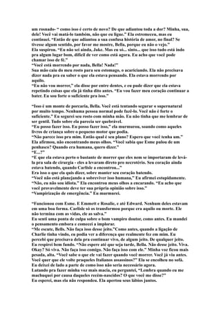 um rosnado- “ como isso é certo de novo? De que adiantou toda a dor? Minha, sua,
dele! Você vai matá-lo também, não que eu ligue.” Ela estremeceu, mas eu
continuei. “Então de que adiantou a sua confusa história de amor, no final? Se
tivesse algum sentido, por favor me mostre, Bella, porque eu não o vejo.”
Ela suspirou. “Eu não sei ainda, Jake. Mas eu só... sinto... que isso tudo está indo
pra algum lugar bom, difícil de ver como está agora. Eu acho que você pode
chamar isso de fé.”
“Você está morrendo por nada, Bella! Nada!”
Sua mão caiu do meu rosto para seu estomago, o acariciando. Ela não precisava
dizer nada pra eu saber o que ela estava pensando. Ela estava morrendo por
aquilo.
“Eu não vou morrer,” ela disse por entre dentes, e eu pude dizer que ela estava
repetindo coisas que ela já tinha dito antes. “Eu vou fazer meu coração continuar a
bater. Eu sou forte o suficiente pra isso.”

“Isso é um monte de porcaria, Bella. Você está tentando segurar o supernatural
por muito tempo. Nenhuma pessoa normal pode fazê-lo. Você não é forte o
suficiente.” Eu segurei seu rosto com minha mão. Eu não tinha que me lembrar de
ser gentil. Tudo sobre ela parecia ser quebrável.
“Eu posso fazer isso. Eu posso fazer isso,” ela murmurou, soando como aqueles
livros de criança sobre o pequeno motor que podia.
“Não parece isso pra mim. Então qual é seu plano? Espero que você tenha um.”
Ela afirmou, não encontrando meus olhos. “Você sabia que Esme pulou de um
penhasco? Quando era humana, quero dizer.”
“E...?”
“E que ela estava perto o bastante de morrer que eles nem se importaram de levá-
la pra sala de cirurgia - eles a levaram direto pro necrotério. Seu coração ainda
estava batendo, quando Carlisle a encontrou...”
Era isso o que ela quis dizer, sobre manter seu coração batendo.
“Você não está planejando a sobreviver isso humana,” Eu afirmei estupidamente.
“Não, eu não sou idiota.” Ela encontrou meus olhos a encarando. “Eu acho que
você provavelmente deve ter sua própria opinião sobre isso.”
“Vampirização de emergência.” Eu murmurei.

“Funcionou com Esme. E Emmett e Rosalie, e até Edward. Nenhum deles estavam
em uma boa forma. Carlisle só os transformou porque era aquilo ou morte. Ele
não termina com as vidas, ele as salva.”
Eu senti uma ponta de culpa sobre o bom vampiro doutor, como antes. Eu mandei
o pensamento embora e comecei a implorar.
“Me escute, Bells. Não faça isso desse jeito.”Como antes, quando a ligação de
Charlie tinha vindo, eu podia ver a diferença que realmente fez em mim. Eu
percebi que precisava dela pra continuar vivo, de algum jeito. De qualquer jeito.
Eu respirei bem fundo. “Não espere até que seja tarde, Bella. Não desse jeito. Viva.
Okay? Só viva. Não faça isso comigo. Não faça isso com ele.” Minha voz ficou mais
pesada, alta. “Você sabe o que ele vai fazer quando você morrer. Você já viu antes.
Você quer que ele volte praqueles Italianos assassinos?” Ela se encolheu no sofá.
Eu deixei de lado a parte de como isso não seria necessário agora.
Lutando pra fazer minha voz mais macia, eu perguntei, “Lembra quando eu me
machuquei por causa daqueles recém-nascidos? O que você me disse?”
Eu esperei, mas ela não respondeu. Ela apertou seus lábios juntos.
 