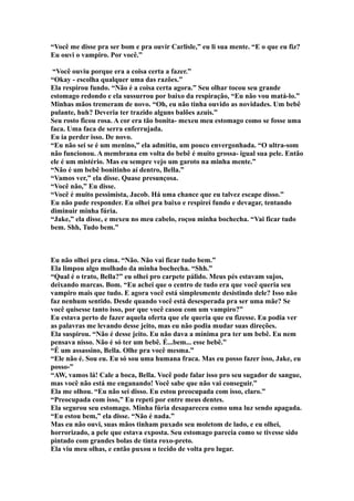 “Você me disse pra ser bom e pra ouvir Carlisle,” eu li sua mente. “E o que eu fiz?
Eu ouvi o vampiro. Por você.”

 “Você ouviu porque era a coisa certa a fazer.”
“Okay - escolha qualquer uma das razões.”
Ela respirou fundo. “Não é a coisa certa agora.” Seu olhar tocou seu grande
estomago redondo e ela sussurrou por baixo da respiração, “Eu não vou matá-lo.”
Minhas mãos tremeram de novo. “Oh, eu não tinha ouvido as novidades. Um bebê
pulante, huh? Deveria ter trazido alguns balões azuis.”
Seu rosto ficou rosa. A cor era tão bonita- mexeu meu estomago como se fosse uma
faca. Uma faca de serra enferrujada.
Eu ia perder isso. De novo.
“Eu não sei se é um menino,” ela admitiu, um pouco envergonhada. “O ultra-som
não funcionou. A membrana em volta do bebê é muito grossa- igual sua pele. Então
ele é um mistério. Mas eu sempre vejo um garoto na minha mente.”
“Não é um bebê bonitinho aí dentro, Bella.”
“Vamos ver,” ela disse. Quase presunçosa.
“Você não,” Eu disse.
“Você é muito pessimista, Jacob. Há uma chance que eu talvez escape disso.”
Eu não pude responder. Eu olhei pra baixo e respirei fundo e devagar, tentando
diminuir minha fúria.
“Jake,” ela disse, e mexeu no meu cabelo, roçou minha bochecha. “Vai ficar tudo
bem. Shh, Tudo bem.”



Eu não olhei pra cima. “Não. Não vai ficar tudo bem.”
Ela limpou algo molhado da minha bochecha. “Shh.”
“Qual é o trato, Bella?” eu olhei pro carpete pálido. Meus pés estavam sujos,
deixando marcas. Bom. “Eu achei que o centro de tudo era que você queria seu
vampiro mais que tudo. E agora você está simplesmente desistindo dele? Isso não
faz nenhum sentido. Desde quando você está desesperada pra ser uma mãe? Se
você quisesse tanto isso, por que você casou com um vampiro?”
Eu estava perto de fazer aquela oferta que ele queria que eu fizesse. Eu podia ver
as palavras me levando desse jeito, mas eu não podia mudar suas direções.
Ela suspirou. “Não é desse jeito. Eu não dava a mínima pra ter um bebê. Eu nem
pensava nisso. Não é só ter um bebê. É...bem... esse bebê.”
“É um assassino, Bella. Olhe pra você mesma.”
“Ele não é. Sou eu. Eu só sou uma humana fraca. Mas eu posso fazer isso, Jake, eu
posso-”
“AW, vamos lá! Cale a boca, Bella. Você pode falar isso pro seu sugador de sangue,
mas você não está me enganando! Você sabe que não vai conseguir.”
Ela me olhou. “Eu não sei disso. Eu estou preocupada com isso, claro.”
“Preocupada com isso,” Eu repeti por entre meus dentes.
Ela segurou seu estomago. Minha fúria desapareceu como uma luz sendo apagada.
“Eu estou bem,” ela disse. “Não é nada.”
Mas eu não ouvi, suas mãos tinham puxado seu moletom de lado, e eu olhei,
horrorizado, a pele que estava exposta. Seu estomago parecia como se tivesse sido
pintado com grandes bolas de tinta roxo-preto.
Ela viu meu olhas, e então puxou o tecido de volta pro lugar.
 