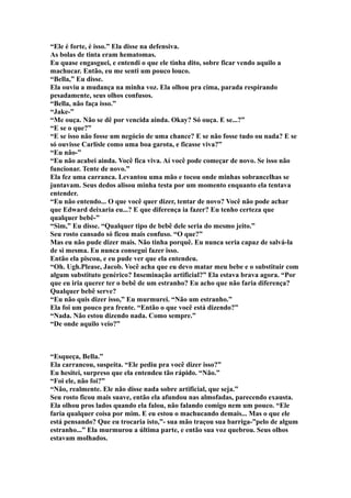“Ele é forte, é isso.” Ela disse na defensiva.
As bolas de tinta eram hematomas.
Eu quase engasguei, e entendi o que ele tinha dito, sobre ficar vendo aquilo a
machucar. Então, eu me senti um pouco louco.
“Bella,” Eu disse.
Ela ouviu a mudança na minha voz. Ela olhou pra cima, parada respirando
pesadamente, seus olhos confusos.
“Bella, não faça isso.”
“Jake-”
“Me ouça. Não se dê por vencida ainda. Okay? Só ouça. E se...?”
“E se o que?”
“E se isso não fosse um negócio de uma chance? E se não fosse tudo ou nada? E se
só ouvisse Carlisle como uma boa garota, e ficasse viva?”
“Eu não-”
“Eu não acabei ainda. Você fica viva. Aí você pode começar de novo. Se isso não
funcionar. Tente de novo.”
Ela fez uma carranca. Levantou uma mão e tocou onde minhas sobrancelhas se
juntavam. Seus dedos alisou minha testa por um momento enquanto ela tentava
entender.
“Eu não entendo... O que você quer dizer, tentar de novo? Você não pode achar
que Edward deixaria eu...? E que diferença ia fazer? Eu tenho certeza que
qualquer bebê-”
“Sim,” Eu disse. “Qualquer tipo de bebê dele seria do mesmo jeito.”
Seu rosto cansado só ficou mais confuso. “O que?”
Mas eu não pude dizer mais. Não tinha porquê. Eu nunca seria capaz de salvá-la
de si mesma. Eu nunca consegui fazer isso.
Então ela piscou, e eu pude ver que ela entendeu.
“Oh. Ugh.Please, Jacob. Você acha que eu devo matar meu bebe e o substituir com
algum substituto genérico? Inseminação artificial?” Ela estava brava agora. “Por
que eu iria querer ter o bebê de um estranho? Eu acho que não faria diferença?
Qualquer bebê serve?
“Eu não quis dizer isso,” Eu murmurei. “Não um estranho.”
Ela foi um pouco pra frente. “Então o que você está dizendo?”
“Nada. Não estou dizendo nada. Como sempre.”
“De onde aquilo veio?”



“Esqueça, Bella.”
Ela carrancou, suspeita. “Ele pediu pra você dizer isso?”
Eu hesitei, surpreso que ela entendeu tão rápido. “Não.”
“Foi ele, não foi?”
“Não, realmente. Ele não disse nada sobre artificial, que seja.”
Seu rosto ficou mais suave, então ela afundou nas almofadas, parecendo exausta.
Ela olhou pros lados quando ela falou, não falando comigo nem um pouco. “Ele
faria qualquer coisa por mim. E eu estou o machucando demais... Mas o que ele
está pensando? Que eu trocaria isto,”- sua mão traçou sua barriga-”pelo de algum
estranho...” Ela murmurou a última parte, e então sua voz quebrou. Seus olhos
estavam molhados.
 