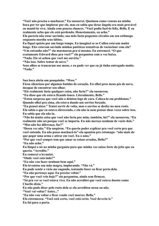 “Você não precisa o machucar,” Eu sussurrei. Queimou como veneno na minha
boca por ter que implorar por ele, mas eu sabia que desse ângulo era mais provável
eu mantê-la viva. Ainda com poucas chances. “Você podia fazê-lo feliz, Bella. E eu
realmente acho que ele está perdendo. Honestamente, eu acho.”
Ela parecia não estar ouvindo; sua mão fazia pequenos círculos em seu estômago
enquanto mordia seus lábios.
Eu fiquei quieto por um longo tempo. Eu imaginei se os Cullen estavam muito
longe. Eles estavam ouvindo minhas patéticas tentativas de raciocinar com ela?
“Um estranho não?” ela murmurou pra si mesma. Eu estremeci. “O que
exatamente Edward disse pra você?” ela perguntou com a voz baixa.
“Nada. Ele só achou que você me ouviria.”
“Não isso. Sobre tentar de novo.”
Seus olhos se trancaram nos meus, e eu pude ver que eu já tinha entregado muito.
“Nada.”


Sua boca abriu um pouquinho. “Wow.”
Ficou silencioso por algumas batidas de coração. Eu olhei pros meus pés de novo,
incapaz de encontrar seu olhar.
“Ele realmente faria qualquer coisa, não faria?” ela sussurrou.
“Eu disse que ele estava ficando louco. Literalmente, Bells.”
“Estou surpresa que você não o delatou logo de cara. Coloca-lo em problemas.”
Quando olhei pra cima, ela estava dando um sorriso forçado.
“Eu pensei nisso.” Tentei sorrir de volta, mas o sorriso se desfez no meu rosto.
Ela sabia o que eu estava oferecendo, e ela não ia nem pensar duas vezes sobre isso.
Eu sabia que ela não ia.
“Não há muita coisa que você não faria por mim, também, há?” ela sussurrou. “Eu
realmente não sei porque você se importa. Eu não mereço nenhum de vocês dois.”
“Mas não faz diferença, faz?”
“Dessa vez não.” Ela suspirou. “Eu queria poder explicar pra você certo pra que
você entenda. Eu não posso machucá-lo”-ela apontou pro estomago- “não mais do
que pegar uma arma e atirar em você. Eu o amo.”
“Por que você sempre tem que amar as coisas erradas, Bella?”
“Eu não acho.”
Eu limpei o nó na minha garganta para que minha voz saísse forte do jeito que eu
queria. “Acredite.”
Eu comecei a levantar.
“Onde você está indo?”
“Eu não vou fazer nenhum bem aqui.”
Ela levantou sua mão magra, implorando. “Não vá.”
Eu pude sentir o vício me sugando, tentando fazer eu ficar perto dela.
“Eu não pertenço aqui. Eu preciso voltar.”
“Por que você veio hoje?” ela perguntou, ainda sem firmeza.
“Só pra ver se você estava viva. Eu não acreditei que você estava doente como
Charlie dizia.”
Eu não pude dizer pelo rosto dela se ela acreditou nessa ou não.
“Você vai voltar? Antes...”
“Eu não vou voltar e ficar vendo você morrer, Bella.”
Ela estremeceu. “Você está certo, você está certo. Você deveria ir.”
Eu fui para a porta.
 