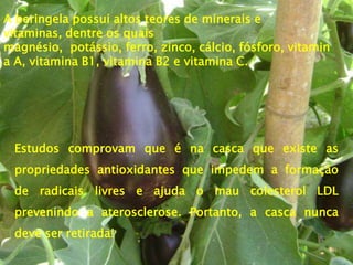 A beringela possui altos teores de minerais e
vitaminas, dentre os quais
magnésio, potássio, ferro, zinco, cálcio, fósforo, vitamin
a A, vitamina B1, vitamina B2 e vitamina C.




 Estudos comprovam que é na casca que existe as
 propriedades antioxidantes que impedem a formação
 de radicais livres e ajuda o mau colesterol LDL
 prevenindo a aterosclerose. Portanto, a casca nunca
 deve ser retirada!
 