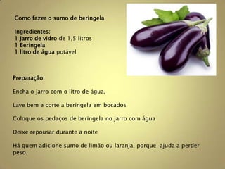 Como fazer o sumo de beringela

Ingredientes:
1 Jarro de vidro de 1,5 litros
1 Beringela
1 litro de água potável



Preparação:

Encha o jarro com o litro de água,

Lave bem e corte a beringela em bocados

Coloque os pedaços de beringela no jarro com água

Deixe repousar durante a noite

Há quem adicione sumo de limão ou laranja, porque ajuda a perder
peso.
 