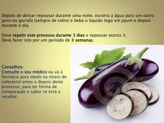 Depois de deixar repousar durante uma noite, escorra a água para um outro
jarro ou garrafa (sempre de vidro) e beba o líquido logo em jejum e depois
durante o dia.

Deve repetir este processo durante 3 dias e repousar outros 3.
Deve fazer isto por um período de 3 semanas.




Conselhos:
Consulte o seu médico ou vá à
farmácia para medir os níveis de
colesterol antes e depois deste
processo, para ter forma de
comparação e saber se está a
resultar.
 