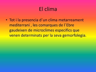 El clima
• Tot i la presencia d´un clima metarreament
  mediterrani , les comarques de l´Ebre
  gaudeixen de microclimes especifics que
  venen determinats per la seva gemorfolegia.
 