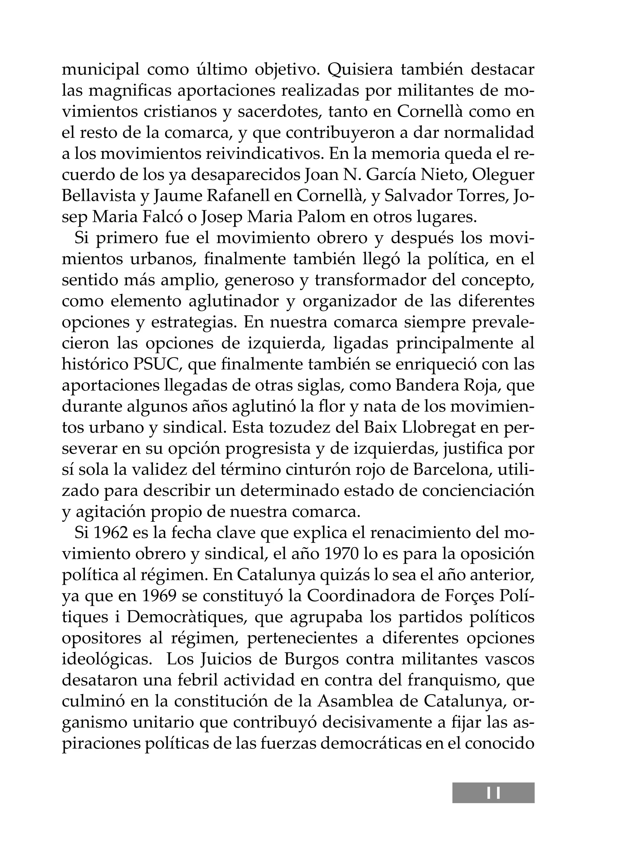 11
municipal como último objetivo. Quisiera también destacar
las magniﬁcas aportaciones realizadas por militantes de mo-
vimientos cristianos y sacerdotes, tanto en Cornellà como en
el resto de la comarca, y que contribuyeron a dar normalidad
a los movimientos reivindicativos. En la memoria queda el re-
cuerdo de los ya desaparecidos Joan N. García Nieto, Oleguer
Bellavista y Jaume Rafanell en Cornellà, y Salvador Torres, Jo-
sep Maria Falcó o Josep Maria Palom en otros lugares.
Si primero fue el movimiento obrero y después los movi-
mientos urbanos, ﬁnalmente también llegó la política, en el
sentido más amplio, generoso y transformador del concepto,
como elemento aglutinador y organizador de las diferentes
opciones y estrategias. En nuestra comarca siempre prevale-
cieron las opciones de izquierda, ligadas principalmente al
histórico PSUC, que ﬁnalmente también se enriqueció con las
aportaciones llegadas de otras siglas, como Bandera Roja, que
durante algunos años aglutinó la ﬂor y nata de los movimien-
tos urbano y sindical. Esta tozudez del Baix Llobregat en per-
severar en su opción progresista y de izquierdas, justiﬁca por
sí sola la validez del término cinturón rojo de Barcelona, utili-
zado para describir un determinado estado de concienciación
y agitación propio de nuestra comarca.
Si 1962 es la fecha clave que explica el renacimiento del mo-
vimiento obrero y sindical, el año 1970 lo es para la oposición
política al régimen. En Catalunya quizás lo sea el año anterior,
ya que en 1969 se constituyó la Coordinadora de Forçes Polí-
tiques i Democràtiques, que agrupaba los partidos políticos
opositores al régimen, pertenecientes a diferentes opciones
ideológicas. Los Juicios de Burgos contra militantes vascos
desataron una febril actividad en contra del franquismo, que
culminó en la constitución de la Asamblea de Catalunya, or-
ganismo unitario que contribuyó decisivamente a ﬁjar las as-
piraciones políticas de las fuerzas democráticas en el conocido
 