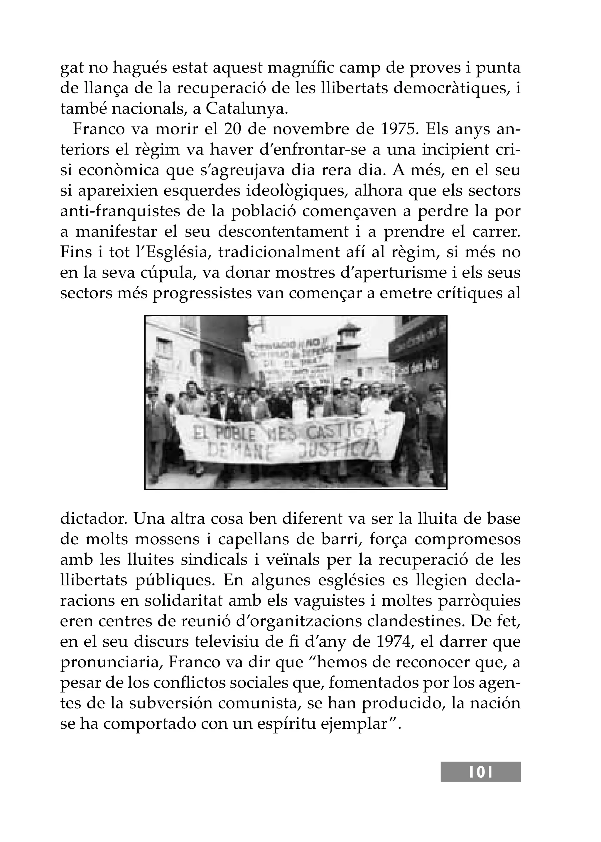 101
gat no hagués estat aquest magníﬁc camp de proves i punta
de llança de la recuperació de les llibertats democràtiques, i
també nacionals, a Catalunya.
Franco va morir el 20 de novembre de 1975. Els anys an-
teriors el règim va haver d’enfrontar-se a una incipient cri-
si econòmica que s’agreujava dia rera dia. A més, en el seu
si apareixien esquerdes ideològiques, alhora que els sectors
anti-franquistes de la població començaven a perdre la por
a manifestar el seu descontentament i a prendre el carrer.
Fins i tot l’Església, tradicionalment afí al règim, si més no
en la seva cúpula, va donar mostres d’aperturisme i els seus
sectors més progressistes van començar a emetre crítiques al
dictador. Una altra cosa ben diferent va ser la lluita de base
de molts mossens i capellans de barri, força compromesos
amb les lluites sindicals i veïnals per la recuperació de les
llibertats públiques. En algunes esglésies es llegien decla-
racions en solidaritat amb els vaguistes i moltes parròquies
eren centres de reunió d’organitzacions clandestines. De fet,
en el seu discurs televisiu de ﬁ d’any de 1974, el darrer que
pronunciaria, Franco va dir que “hemos de reconocer que, a
pesar de los conﬂictos sociales que, fomentados por los agen-
tes de la subversión comunista, se han producido, la nación
se ha comportado con un espíritu ejemplar”.
 