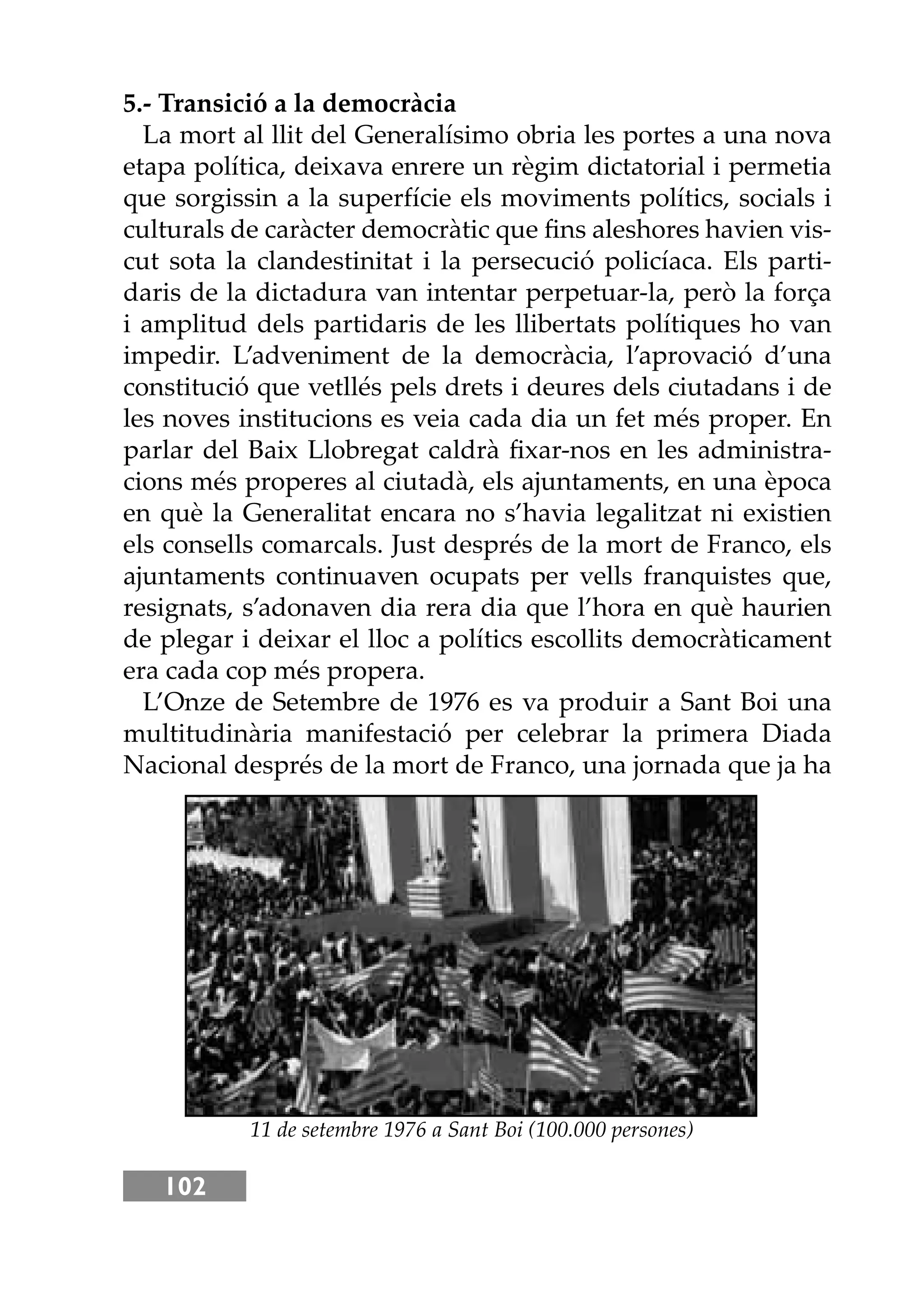 102
5.- Transició a la democràcia
La mort al llit del Generalísimo obria les portes a una nova
etapa política, deixava enrere un règim dictatorial i permetia
que sorgissin a la superfície els moviments polítics, socials i
culturals de caràcter democràtic que ﬁns aleshores havien vis-
cut sota la clandestinitat i la persecució policíaca. Els parti-
daris de la dictadura van intentar perpetuar-la, però la força
i amplitud dels partidaris de les llibertats polítiques ho van
impedir. L’adveniment de la democràcia, l’aprovació d’una
constitució que vetllés pels drets i deures dels ciutadans i de
les noves institucions es veia cada dia un fet més proper. En
parlar del Baix Llobregat caldrà ﬁxar-nos en les administra-
cions més properes al ciutadà, els ajuntaments, en una època
en què la Generalitat encara no s’havia legalitzat ni existien
els consells comarcals. Just després de la mort de Franco, els
ajuntaments continuaven ocupats per vells franquistes que,
resignats, s’adonaven dia rera dia que l’hora en què haurien
de plegar i deixar el lloc a polítics escollits democràticament
era cada cop més propera.
L’Onze de Setembre de 1976 es va produir a Sant Boi una
multitudinària manifestació per celebrar la primera Diada
Nacional després de la mort de Franco, una jornada que ja ha
11 de setembre 1976 a Sant Boi (100.000 persones)
 