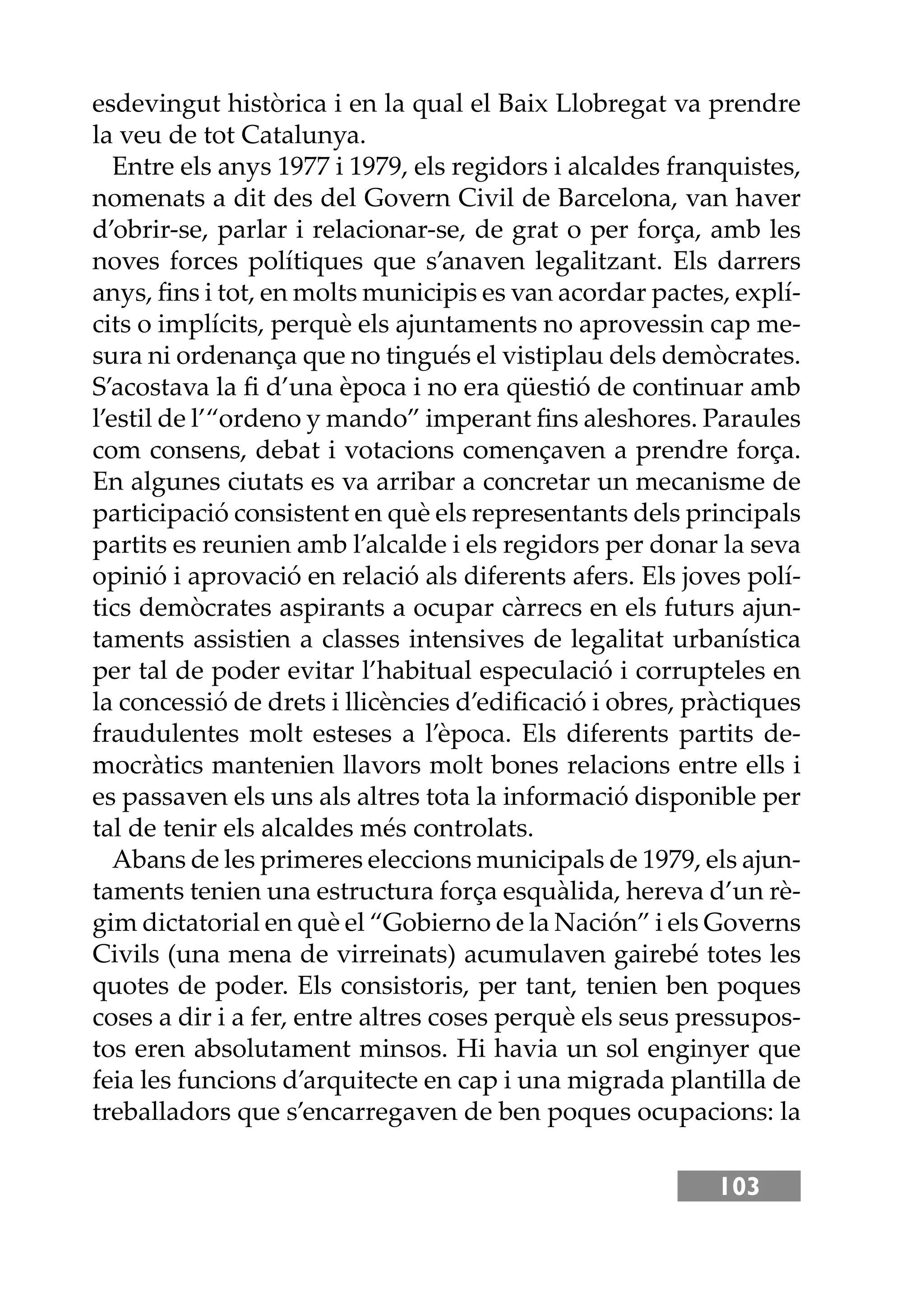 103
esdevingut històrica i en la qual el Baix Llobregat va prendre
la veu de tot Catalunya.
Entre els anys 1977 i 1979, els regidors i alcaldes franquistes,
nomenats a dit des del Govern Civil de Barcelona, van haver
d’obrir-se, parlar i relacionar-se, de grat o per força, amb les
noves forces polítiques que s’anaven legalitzant. Els darrers
anys, ﬁns i tot, en molts municipis es van acordar pactes, explí-
cits o implícits, perquè els ajuntaments no aprovessin cap me-
sura ni ordenança que no tingués el vistiplau dels demòcrates.
S’acostava la ﬁ d’una època i no era qüestió de continuar amb
l’estil de l’“ordeno y mando” imperant ﬁns aleshores. Paraules
com consens, debat i votacions començaven a prendre força.
En algunes ciutats es va arribar a concretar un mecanisme de
participació consistent en què els representants dels principals
partits es reunien amb l’alcalde i els regidors per donar la seva
opinió i aprovació en relació als diferents afers. Els joves polí-
tics demòcrates aspirants a ocupar càrrecs en els futurs ajun-
taments assistien a classes intensives de legalitat urbanística
per tal de poder evitar l’habitual especulació i corrupteles en
la concessió de drets i llicències d’ediﬁcació i obres, pràctiques
fraudulentes molt esteses a l’època. Els diferents partits de-
mocràtics mantenien llavors molt bones relacions entre ells i
es passaven els uns als altres tota la informació disponible per
tal de tenir els alcaldes més controlats.
Abans de les primeres eleccions municipals de 1979, els ajun-
taments tenien una estructura força esquàlida, hereva d’un rè-
gim dictatorial en què el “Gobierno de la Nación” i els Governs
Civils (una mena de virreinats) acumulaven gairebé totes les
quotes de poder. Els consistoris, per tant, tenien ben poques
coses a dir i a fer, entre altres coses perquè els seus pressupos-
tos eren absolutament minsos. Hi havia un sol enginyer que
feia les funcions d’arquitecte en cap i una migrada plantilla de
treballadors que s’encarregaven de ben poques ocupacions: la
 