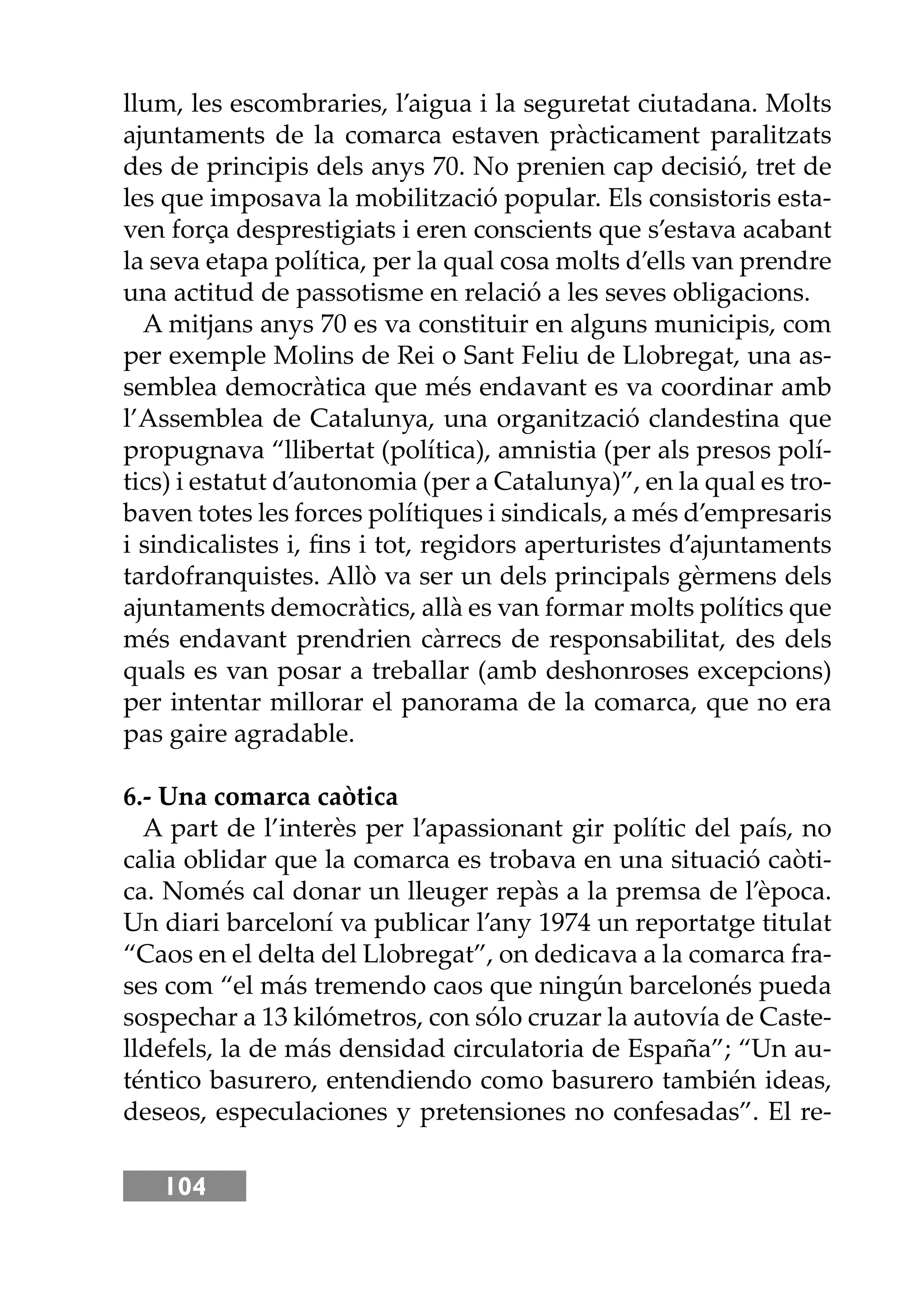 104
llum, les escombraries, l’aigua i la seguretat ciutadana. Molts
ajuntaments de la comarca estaven pràcticament paralitzats
des de principis dels anys 70. No prenien cap decisió, tret de
les que imposava la mobilització popular. Els consistoris esta-
ven força desprestigiats i eren conscients que s’estava acabant
la seva etapa política, per la qual cosa molts d’ells van prendre
una actitud de passotisme en relació a les seves obligacions.
A mitjans anys 70 es va constituir en alguns municipis, com
per exemple Molins de Rei o Sant Feliu de Llobregat, una as-
semblea democràtica que més endavant es va coordinar amb
l’Assemblea de Catalunya, una organització clandestina que
propugnava “llibertat (política), amnistia (per als presos polí-
tics) i estatut d’autonomia (per a Catalunya)”, en la qual es tro-
baven totes les forces polítiques i sindicals, a més d’empresaris
i sindicalistes i, ﬁns i tot, regidors aperturistes d’ajuntaments
tardofranquistes. Allò va ser un dels principals gèrmens dels
ajuntaments democràtics, allà es van formar molts polítics que
més endavant prendrien càrrecs de responsabilitat, des dels
quals es van posar a treballar (amb deshonroses excepcions)
per intentar millorar el panorama de la comarca, que no era
pas gaire agradable.
6.- Una comarca caòtica
A part de l’interès per l’apassionant gir polític del país, no
calia oblidar que la comarca es trobava en una situació caòti-
ca. Només cal donar un lleuger repàs a la premsa de l’època.
Un diari barceloní va publicar l’any 1974 un reportatge titulat
“Caos en el delta del Llobregat”, on dedicava a la comarca fra-
ses com “el más tremendo caos que ningún barcelonés pueda
sospechar a 13 kilómetros, con sólo cruzar la autovía de Caste-
lldefels, la de más densidad circulatoria de España”; “Un au-
téntico basurero, entendiendo como basurero también ideas,
deseos, especulaciones y pretensiones no confesadas”. El re-
 