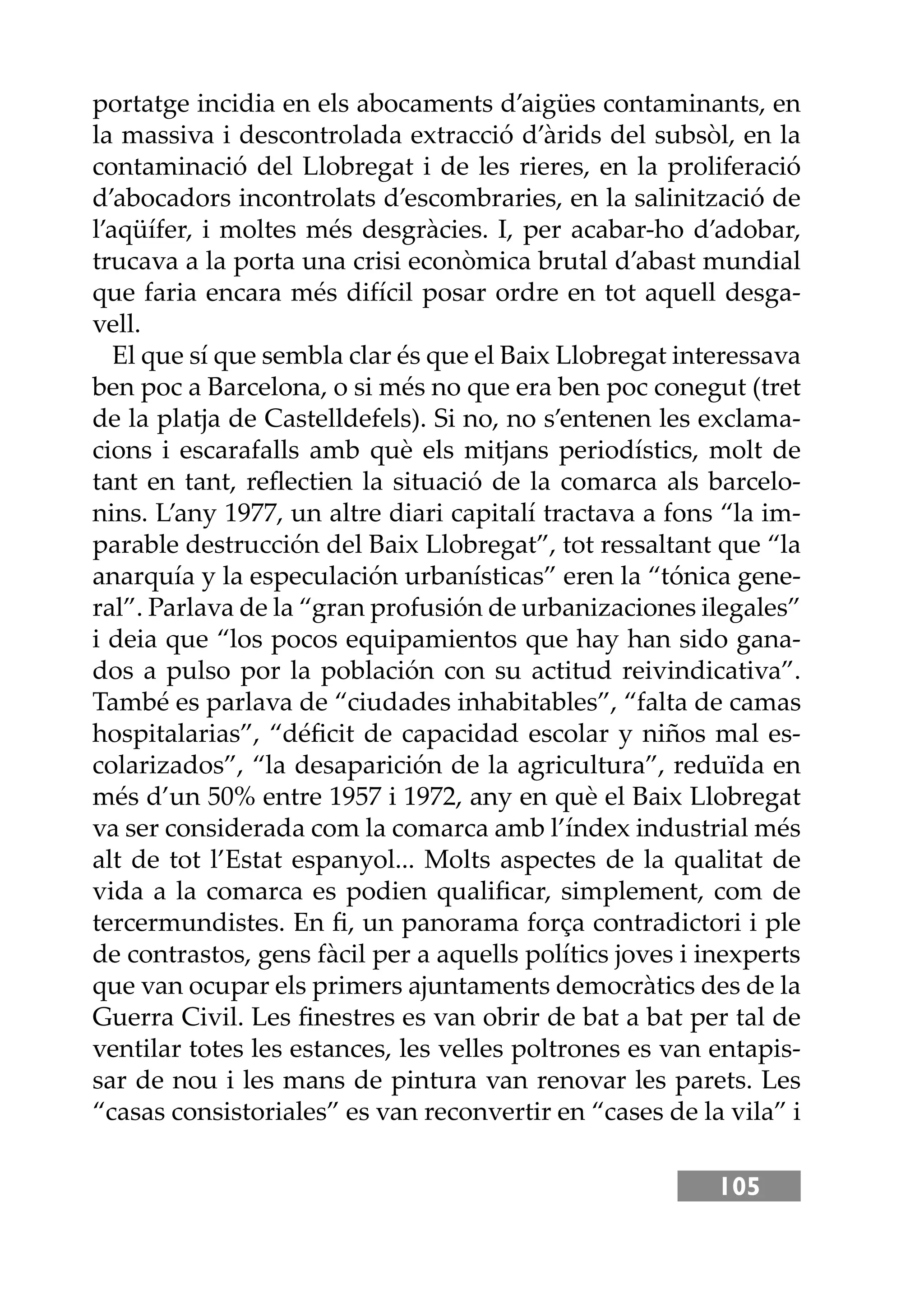 105
portatge incidia en els abocaments d’aigües contaminants, en
la massiva i descontrolada extracció d’àrids del subsòl, en la
contaminació del Llobregat i de les rieres, en la proliferació
d’abocadors incontrolats d’escombraries, en la salinització de
l’aqüífer, i moltes més desgràcies. I, per acabar-ho d’adobar,
trucava a la porta una crisi econòmica brutal d’abast mundial
que faria encara més difícil posar ordre en tot aquell desga-
vell.
El que sí que sembla clar és que el Baix Llobregat interessava
ben poc a Barcelona, o si més no que era ben poc conegut (tret
de la platja de Castelldefels). Si no, no s’entenen les exclama-
cions i escarafalls amb què els mitjans periodístics, molt de
tant en tant, reﬂectien la situació de la comarca als barcelo-
nins. L’any 1977, un altre diari capitalí tractava a fons “la im-
parable destrucción del Baix Llobregat”, tot ressaltant que “la
anarquía y la especulación urbanísticas” eren la “tónica gene-
ral”. Parlava de la “gran profusión de urbanizaciones ilegales”
i deia que “los pocos equipamientos que hay han sido gana-
dos a pulso por la población con su actitud reivindicativa”.
També es parlava de “ciudades inhabitables”, “falta de camas
hospitalarias”, “déﬁcit de capacidad escolar y niños mal es-
colarizados”, “la desaparición de la agricultura”, reduïda en
més d’un 50% entre 1957 i 1972, any en què el Baix Llobregat
va ser considerada com la comarca amb l’índex industrial més
alt de tot l’Estat espanyol... Molts aspectes de la qualitat de
vida a la comarca es podien qualiﬁcar, simplement, com de
tercermundistes. En ﬁ, un panorama força contradictori i ple
de contrastos, gens fàcil per a aquells polítics joves i inexperts
que van ocupar els primers ajuntaments democràtics des de la
Guerra Civil. Les ﬁnestres es van obrir de bat a bat per tal de
ventilar totes les estances, les velles poltrones es van entapis-
sar de nou i les mans de pintura van renovar les parets. Les
“casas consistoriales” es van reconvertir en “cases de la vila” i
 