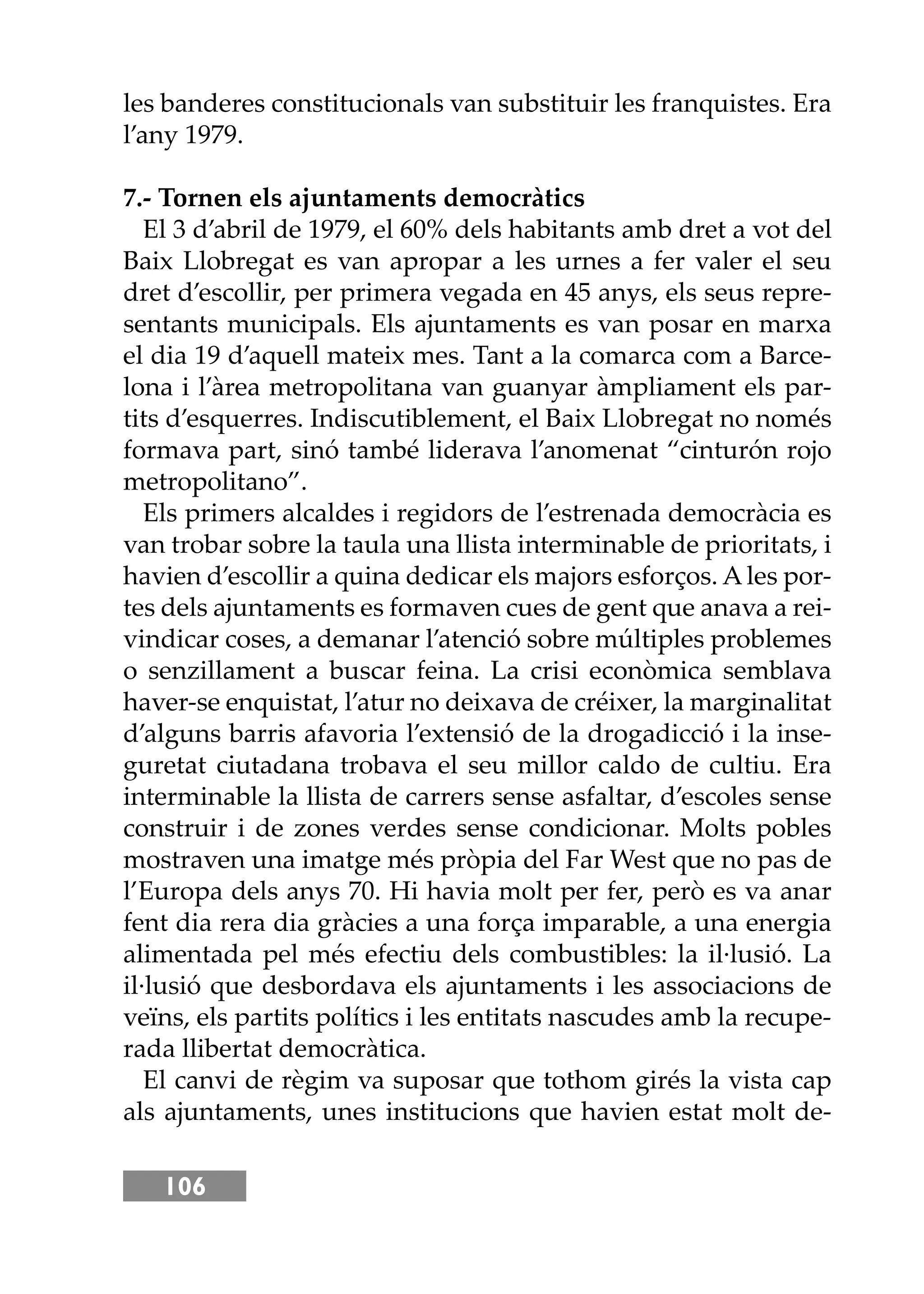 106
les banderes constitucionals van substituir les franquistes. Era
l’any 1979.
7.- Tornen els ajuntaments democràtics
El 3 d’abril de 1979, el 60% dels habitants amb dret a vot del
Baix Llobregat es van apropar a les urnes a fer valer el seu
dret d’escollir, per primera vegada en 45 anys, els seus repre-
sentants municipals. Els ajuntaments es van posar en marxa
el dia 19 d’aquell mateix mes. Tant a la comarca com a Barce-
lona i l’àrea metropolitana van guanyar àmpliament els par-
tits d’esquerres. Indiscutiblement, el Baix Llobregat no només
formava part, sinó també liderava l’anomenat “cinturón rojo
metropolitano”.
Els primers alcaldes i regidors de l’estrenada democràcia es
van trobar sobre la taula una llista interminable de prioritats, i
havien d’escollir a quina dedicar els majors esforços. A les por-
tes dels ajuntaments es formaven cues de gent que anava a rei-
vindicar coses, a demanar l’atenció sobre múltiples problemes
o senzillament a buscar feina. La crisi econòmica semblava
haver-se enquistat, l’atur no deixava de créixer, la marginalitat
d’alguns barris afavoria l’extensió de la drogadicció i la inse-
guretat ciutadana trobava el seu millor caldo de cultiu. Era
interminable la llista de carrers sense asfaltar, d’escoles sense
construir i de zones verdes sense condicionar. Molts pobles
mostraven una imatge més pròpia del Far West que no pas de
l’Europa dels anys 70. Hi havia molt per fer, però es va anar
fent dia rera dia gràcies a una força imparable, a una energia
alimentada pel més efectiu dels combustibles: la il·lusió. La
il·lusió que desbordava els ajuntaments i les associacions de
veïns, els partits polítics i les entitats nascudes amb la recupe-
rada llibertat democràtica.
El canvi de règim va suposar que tothom girés la vista cap
als ajuntaments, unes institucions que havien estat molt de-
 