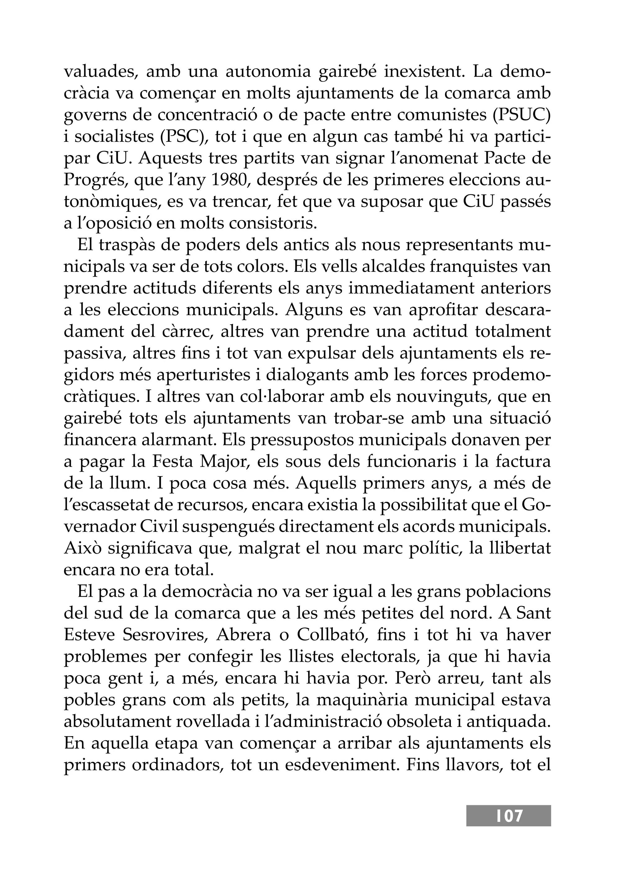 107
valuades, amb una autonomia gairebé inexistent. La demo-
cràcia va començar en molts ajuntaments de la comarca amb
governs de concentració o de pacte entre comunistes (PSUC)
i socialistes (PSC), tot i que en algun cas també hi va partici-
par CiU. Aquests tres partits van signar l’anomenat Pacte de
Progrés, que l’any 1980, després de les primeres eleccions au-
tonòmiques, es va trencar, fet que va suposar que CiU passés
a l’oposició en molts consistoris.
El traspàs de poders dels antics als nous representants mu-
nicipals va ser de tots colors. Els vells alcaldes franquistes van
prendre actituds diferents els anys immediatament anteriors
a les eleccions municipals. Alguns es van aproﬁtar descara-
dament del càrrec, altres van prendre una actitud totalment
passiva, altres ﬁns i tot van expulsar dels ajuntaments els re-
gidors més aperturistes i dialogants amb les forces prodemo-
cràtiques. I altres van col·laborar amb els nouvinguts, que en
gairebé tots els ajuntaments van trobar-se amb una situació
ﬁnancera alarmant. Els pressupostos municipals donaven per
a pagar la Festa Major, els sous dels funcionaris i la factura
de la llum. I poca cosa més. Aquells primers anys, a més de
l’escassetat de recursos, encara existia la possibilitat que el Go-
vernador Civil suspengués directament els acords municipals.
Això signiﬁcava que, malgrat el nou marc polític, la llibertat
encara no era total.
El pas a la democràcia no va ser igual a les grans poblacions
del sud de la comarca que a les més petites del nord. A Sant
Esteve Sesrovires, Abrera o Collbató, ﬁns i tot hi va haver
problemes per confegir les llistes electorals, ja que hi havia
poca gent i, a més, encara hi havia por. Però arreu, tant als
pobles grans com als petits, la maquinària municipal estava
absolutament rovellada i l’administració obsoleta i antiquada.
En aquella etapa van començar a arribar als ajuntaments els
primers ordinadors, tot un esdeveniment. Fins llavors, tot el
 