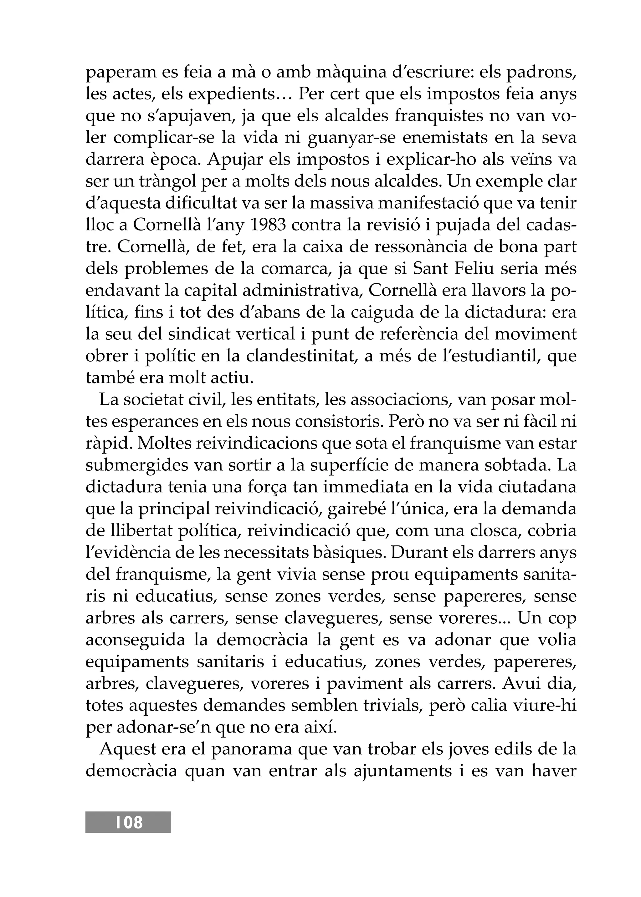 108
paperam es feia a mà o amb màquina d’escriure: els padrons,
les actes, els expedients… Per cert que els impostos feia anys
que no s’apujaven, ja que els alcaldes franquistes no van vo-
ler complicar-se la vida ni guanyar-se enemistats en la seva
darrera època. Apujar els impostos i explicar-ho als veïns va
ser un tràngol per a molts dels nous alcaldes. Un exemple clar
d’aquesta diﬁcultat va ser la massiva manifestació que va tenir
lloc a Cornellà l’any 1983 contra la revisió i pujada del cadas-
tre. Cornellà, de fet, era la caixa de ressonància de bona part
dels problemes de la comarca, ja que si Sant Feliu seria més
endavant la capital administrativa, Cornellà era llavors la po-
lítica, ﬁns i tot des d’abans de la caiguda de la dictadura: era
la seu del sindicat vertical i punt de referència del moviment
obrer i polític en la clandestinitat, a més de l’estudiantil, que
també era molt actiu.
La societat civil, les entitats, les associacions, van posar mol-
tes esperances en els nous consistoris. Però no va ser ni fàcil ni
ràpid. Moltes reivindicacions que sota el franquisme van estar
submergides van sortir a la superfície de manera sobtada. La
dictadura tenia una força tan immediata en la vida ciutadana
que la principal reivindicació, gairebé l’única, era la demanda
de llibertat política, reivindicació que, com una closca, cobria
l’evidència de les necessitats bàsiques. Durant els darrers anys
del franquisme, la gent vivia sense prou equipaments sanita-
ris ni educatius, sense zones verdes, sense papereres, sense
arbres als carrers, sense clavegueres, sense voreres... Un cop
aconseguida la democràcia la gent es va adonar que volia
equipaments sanitaris i educatius, zones verdes, papereres,
arbres, clavegueres, voreres i paviment als carrers. Avui dia,
totes aquestes demandes semblen trivials, però calia viure-hi
per adonar-se’n que no era així.
Aquest era el panorama que van trobar els joves edils de la
democràcia quan van entrar als ajuntaments i es van haver
 