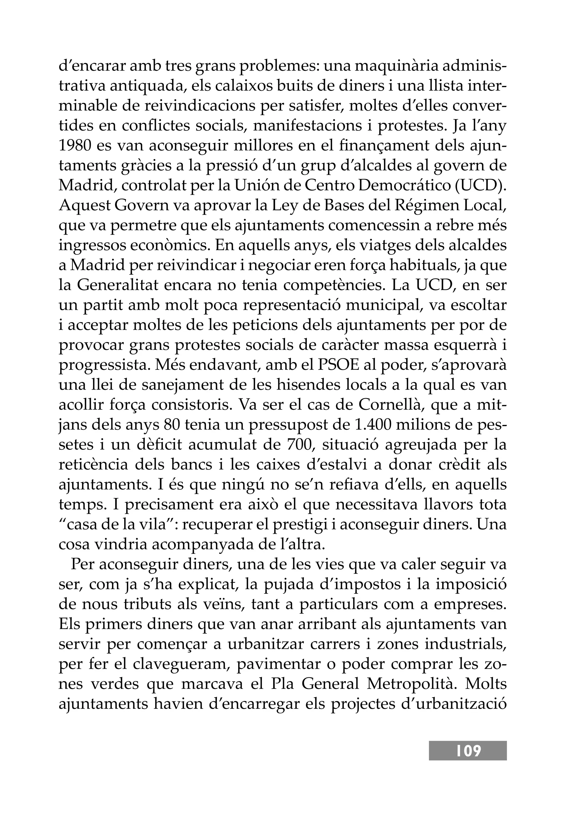 109
d’encarar amb tres grans problemes: una maquinària adminis-
trativa antiquada, els calaixos buits de diners i una llista inter-
minable de reivindicacions per satisfer, moltes d’elles conver-
tides en conﬂictes socials, manifestacions i protestes. Ja l’any
1980 es van aconseguir millores en el ﬁnançament dels ajun-
taments gràcies a la pressió d’un grup d’alcaldes al govern de
Madrid, controlat per la Unión de Centro Democrático (UCD).
Aquest Govern va aprovar la Ley de Bases del Régimen Local,
que va permetre que els ajuntaments comencessin a rebre més
ingressos econòmics. En aquells anys, els viatges dels alcaldes
a Madrid per reivindicar i negociar eren força habituals, ja que
la Generalitat encara no tenia competències. La UCD, en ser
un partit amb molt poca representació municipal, va escoltar
i acceptar moltes de les peticions dels ajuntaments per por de
provocar grans protestes socials de caràcter massa esquerrà i
progressista. Més endavant, amb el PSOE al poder, s’aprovarà
una llei de sanejament de les hisendes locals a la qual es van
acollir força consistoris. Va ser el cas de Cornellà, que a mit-
jans dels anys 80 tenia un pressupost de 1.400 milions de pes-
setes i un dèﬁcit acumulat de 700, situació agreujada per la
reticència dels bancs i les caixes d’estalvi a donar crèdit als
ajuntaments. I és que ningú no se’n reﬁava d’ells, en aquells
temps. I precisament era això el que necessitava llavors tota
“casa de la vila”: recuperar el prestigi i aconseguir diners. Una
cosa vindria acompanyada de l’altra.
Per aconseguir diners, una de les vies que va caler seguir va
ser, com ja s’ha explicat, la pujada d’impostos i la imposició
de nous tributs als veïns, tant a particulars com a empreses.
Els primers diners que van anar arribant als ajuntaments van
servir per començar a urbanitzar carrers i zones industrials,
per fer el clavegueram, pavimentar o poder comprar les zo-
nes verdes que marcava el Pla General Metropolità. Molts
ajuntaments havien d’encarregar els projectes d’urbanització
 