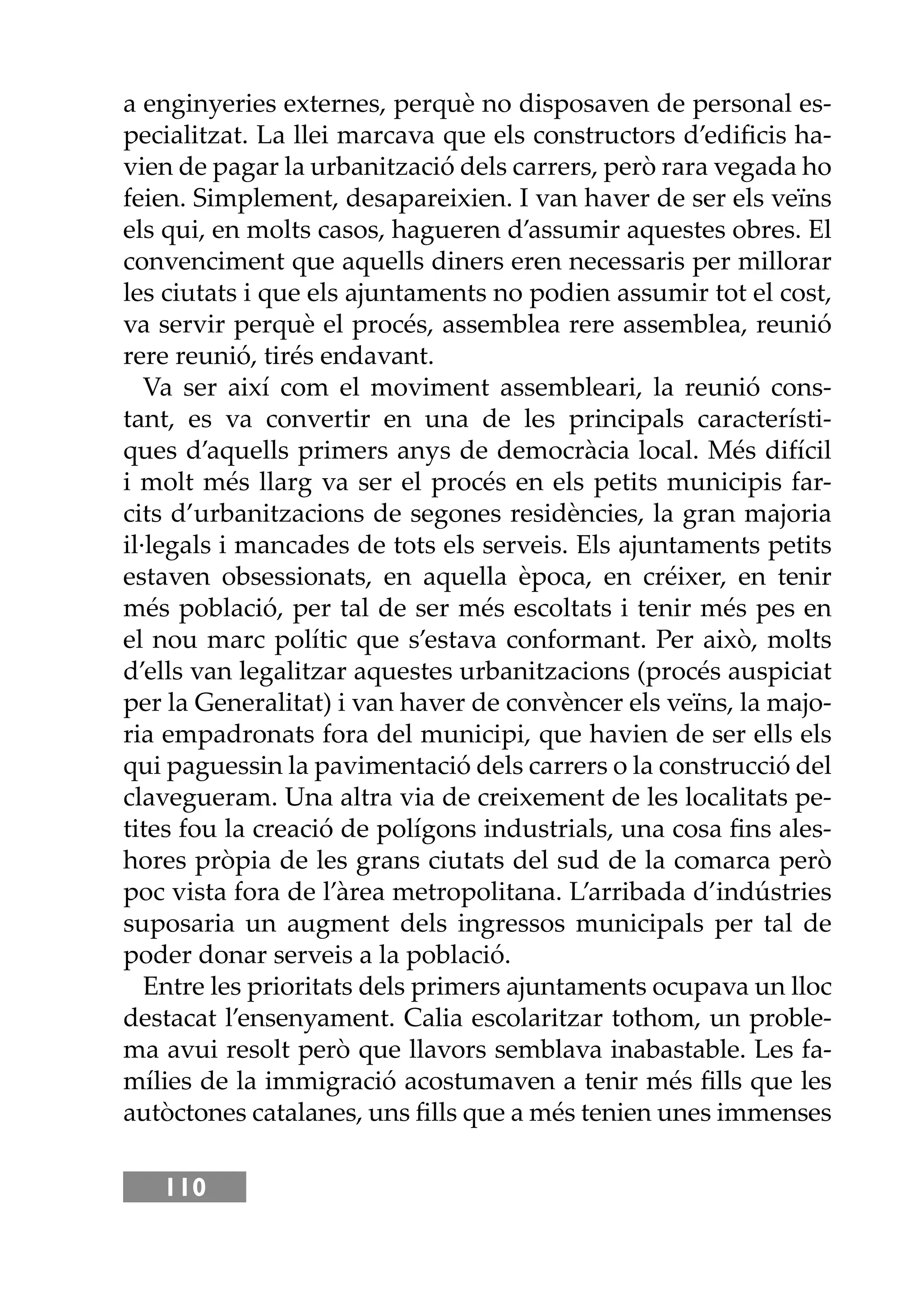 110
a enginyeries externes, perquè no disposaven de personal es-
pecialitzat. La llei marcava que els constructors d’ediﬁcis ha-
vien de pagar la urbanització dels carrers, però rara vegada ho
feien. Simplement, desapareixien. I van haver de ser els veïns
els qui, en molts casos, hagueren d’assumir aquestes obres. El
convenciment que aquells diners eren necessaris per millorar
les ciutats i que els ajuntaments no podien assumir tot el cost,
va servir perquè el procés, assemblea rere assemblea, reunió
rere reunió, tirés endavant.
Va ser així com el moviment assembleari, la reunió cons-
tant, es va convertir en una de les principals característi-
ques d’aquells primers anys de democràcia local. Més difícil
i molt més llarg va ser el procés en els petits municipis far-
cits d’urbanitzacions de segones residències, la gran majoria
il·legals i mancades de tots els serveis. Els ajuntaments petits
estaven obsessionats, en aquella època, en créixer, en tenir
més població, per tal de ser més escoltats i tenir més pes en
el nou marc polític que s’estava conformant. Per això, molts
d’ells van legalitzar aquestes urbanitzacions (procés auspiciat
per la Generalitat) i van haver de convèncer els veïns, la majo-
ria empadronats fora del municipi, que havien de ser ells els
qui paguessin la pavimentació dels carrers o la construcció del
clavegueram. Una altra via de creixement de les localitats pe-
tites fou la creació de polígons industrials, una cosa ﬁns ales-
hores pròpia de les grans ciutats del sud de la comarca però
poc vista fora de l’àrea metropolitana. L’arribada d’indústries
suposaria un augment dels ingressos municipals per tal de
poder donar serveis a la població.
Entre les prioritats dels primers ajuntaments ocupava un lloc
destacat l’ensenyament. Calia escolaritzar tothom, un proble-
ma avui resolt però que llavors semblava inabastable. Les fa-
mílies de la immigració acostumaven a tenir més ﬁlls que les
autòctones catalanes, uns ﬁlls que a més tenien unes immenses
 