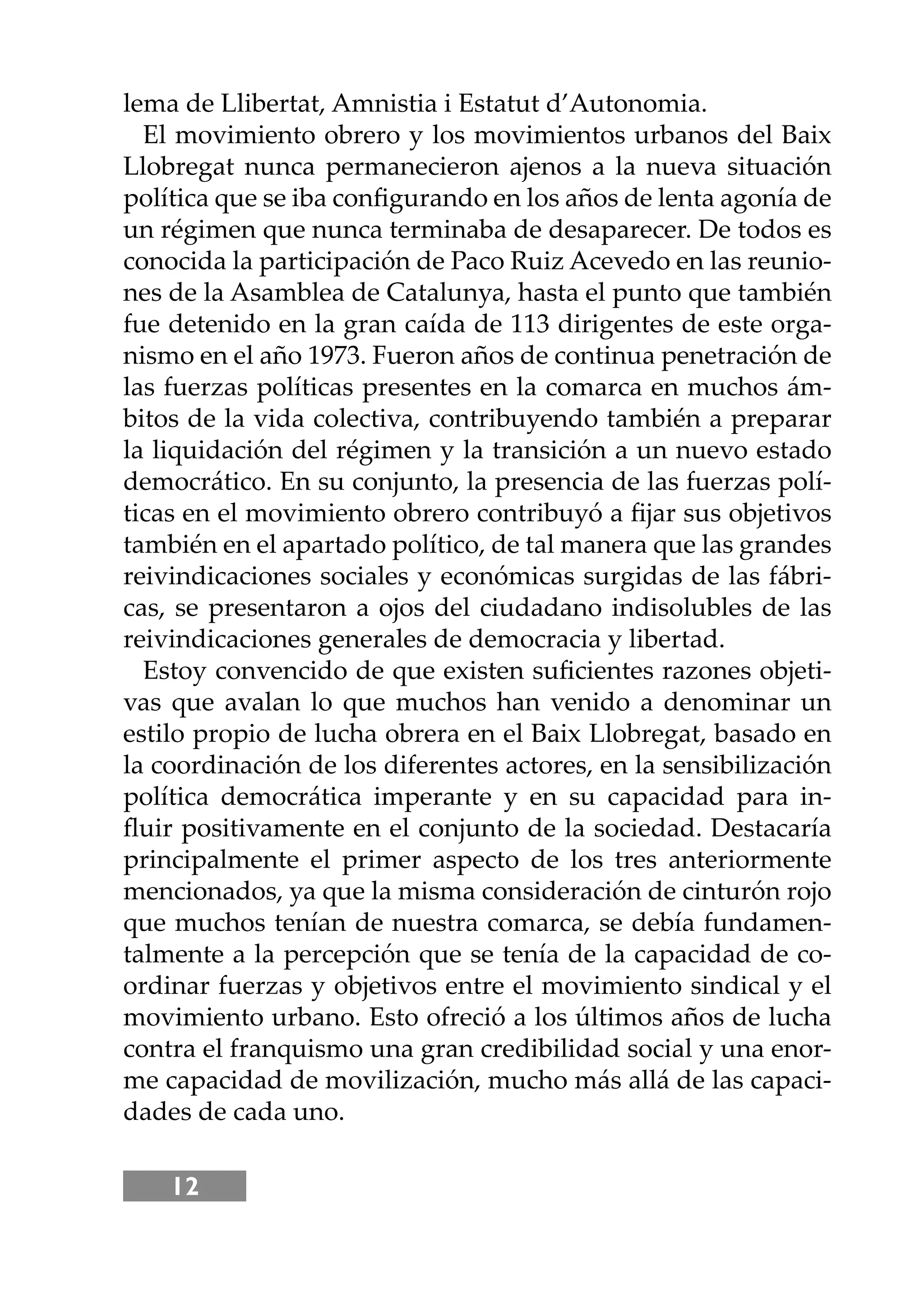 12
lema de Llibertat, Amnistia i Estatut d’Autonomia.
El movimiento obrero y los movimientos urbanos del Baix
Llobregat nunca permanecieron ajenos a la nueva situación
política que se iba conﬁgurando en los años de lenta agonía de
un régimen que nunca terminaba de desaparecer. De todos es
conocida la participación de Paco Ruiz Acevedo en las reunio-
nes de la Asamblea de Catalunya, hasta el punto que también
fue detenido en la gran caída de 113 dirigentes de este orga-
nismo en el año 1973. Fueron años de continua penetración de
las fuerzas políticas presentes en la comarca en muchos ám-
bitos de la vida colectiva, contribuyendo también a preparar
la liquidación del régimen y la transición a un nuevo estado
democrático. En su conjunto, la presencia de las fuerzas polí-
ticas en el movimiento obrero contribuyó a ﬁjar sus objetivos
también en el apartado político, de tal manera que las grandes
reivindicaciones sociales y económicas surgidas de las fábri-
cas, se presentaron a ojos del ciudadano indisolubles de las
reivindicaciones generales de democracia y libertad.
Estoy convencido de que existen suﬁcientes razones objeti-
vas que avalan lo que muchos han venido a denominar un
estilo propio de lucha obrera en el Baix Llobregat, basado en
la coordinación de los diferentes actores, en la sensibilización
política democrática imperante y en su capacidad para in-
ﬂuir positivamente en el conjunto de la sociedad. Destacaría
principalmente el primer aspecto de los tres anteriormente
mencionados, ya que la misma consideración de cinturón rojo
que muchos tenían de nuestra comarca, se debía fundamen-
talmente a la percepción que se tenía de la capacidad de co-
ordinar fuerzas y objetivos entre el movimiento sindical y el
movimiento urbano. Esto ofreció a los últimos años de lucha
contra el franquismo una gran credibilidad social y una enor-
me capacidad de movilización, mucho más allá de las capaci-
dades de cada uno.
 