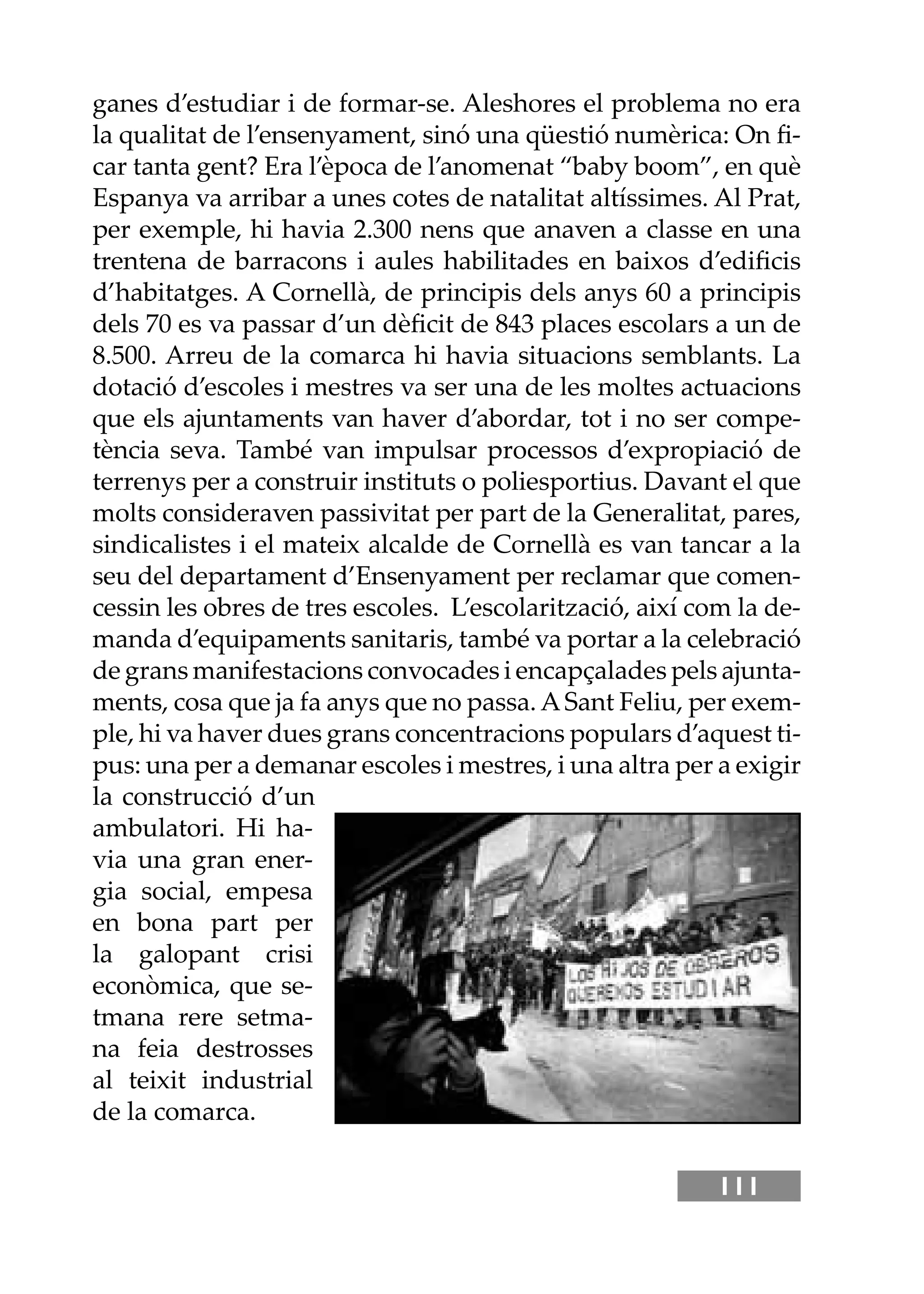 111
ganes d’estudiar i de formar-se. Aleshores el problema no era
la qualitat de l’ensenyament, sinó una qüestió numèrica: On ﬁ-
car tanta gent? Era l’època de l’anomenat “baby boom”, en què
Espanya va arribar a unes cotes de natalitat altíssimes. Al Prat,
per exemple, hi havia 2.300 nens que anaven a classe en una
trentena de barracons i aules habilitades en baixos d’ediﬁcis
d’habitatges. A Cornellà, de principis dels anys 60 a principis
dels 70 es va passar d’un dèﬁcit de 843 places escolars a un de
8.500. Arreu de la comarca hi havia situacions semblants. La
dotació d’escoles i mestres va ser una de les moltes actuacions
que els ajuntaments van haver d’abordar, tot i no ser compe-
tència seva. També van impulsar processos d’expropiació de
terrenys per a construir instituts o poliesportius. Davant el que
molts consideraven passivitat per part de la Generalitat, pares,
sindicalistes i el mateix alcalde de Cornellà es van tancar a la
seu del departament d’Ensenyament per reclamar que comen-
cessin les obres de tres escoles. L’escolarització, així com la de-
manda d’equipaments sanitaris, també va portar a la celebració
de grans manifestacions convocades i encapçalades pels ajunta-
ments, cosa que ja fa anys que no passa. ASant Feliu, per exem-
ple, hi va haver dues grans concentracions populars d’aquest ti-
pus: una per a demanar escoles i mestres, i una altra per a exigir
la construcció d’un
ambulatori. Hi ha-
via una gran ener-
gia social, empesa
en bona part per
la galopant crisi
econòmica, que se-
tmana rere setma-
na feia destrosses
al teixit industrial
de la comarca.
 