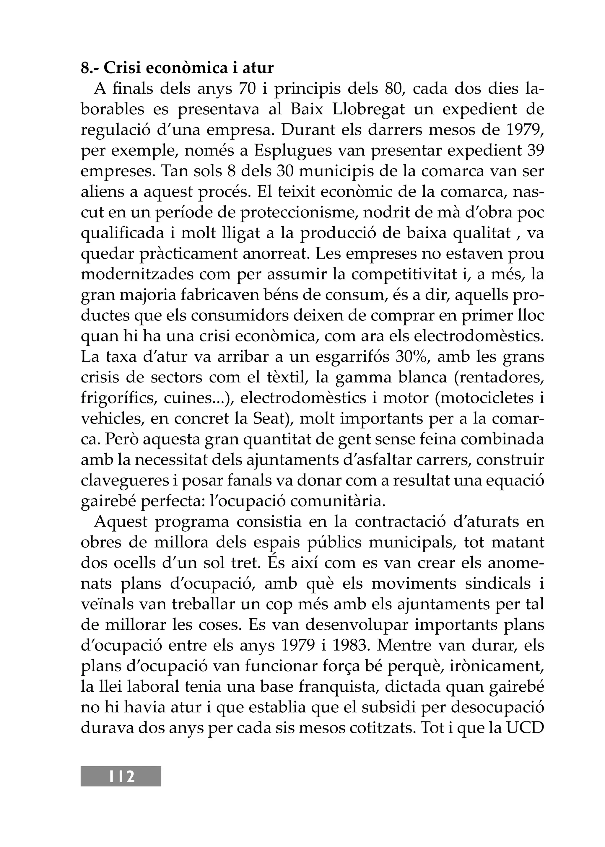 112
8.- Crisi econòmica i atur
A ﬁnals dels anys 70 i principis dels 80, cada dos dies la-
borables es presentava al Baix Llobregat un expedient de
regulació d’una empresa. Durant els darrers mesos de 1979,
per exemple, només a Esplugues van presentar expedient 39
empreses. Tan sols 8 dels 30 municipis de la comarca van ser
aliens a aquest procés. El teixit econòmic de la comarca, nas-
cut en un període de proteccionisme, nodrit de mà d’obra poc
qualiﬁcada i molt lligat a la producció de baixa qualitat , va
quedar pràcticament anorreat. Les empreses no estaven prou
modernitzades com per assumir la competitivitat i, a més, la
gran majoria fabricaven béns de consum, és a dir, aquells pro-
ductes que els consumidors deixen de comprar en primer lloc
quan hi ha una crisi econòmica, com ara els electrodomèstics.
La taxa d’atur va arribar a un esgarrifós 30%, amb les grans
crisis de sectors com el tèxtil, la gamma blanca (rentadores,
frigoríﬁcs, cuines...), electrodomèstics i motor (motocicletes i
vehicles, en concret la Seat), molt importants per a la comar-
ca. Però aquesta gran quantitat de gent sense feina combinada
amb la necessitat dels ajuntaments d’asfaltar carrers, construir
clavegueres i posar fanals va donar com a resultat una equació
gairebé perfecta: l’ocupació comunitària.
Aquest programa consistia en la contractació d’aturats en
obres de millora dels espais públics municipals, tot matant
dos ocells d’un sol tret. És així com es van crear els anome-
nats plans d’ocupació, amb què els moviments sindicals i
veïnals van treballar un cop més amb els ajuntaments per tal
de millorar les coses. Es van desenvolupar importants plans
d’ocupació entre els anys 1979 i 1983. Mentre van durar, els
plans d’ocupació van funcionar força bé perquè, irònicament,
la llei laboral tenia una base franquista, dictada quan gairebé
no hi havia atur i que establia que el subsidi per desocupació
durava dos anys per cada sis mesos cotitzats. Tot i que la UCD
 