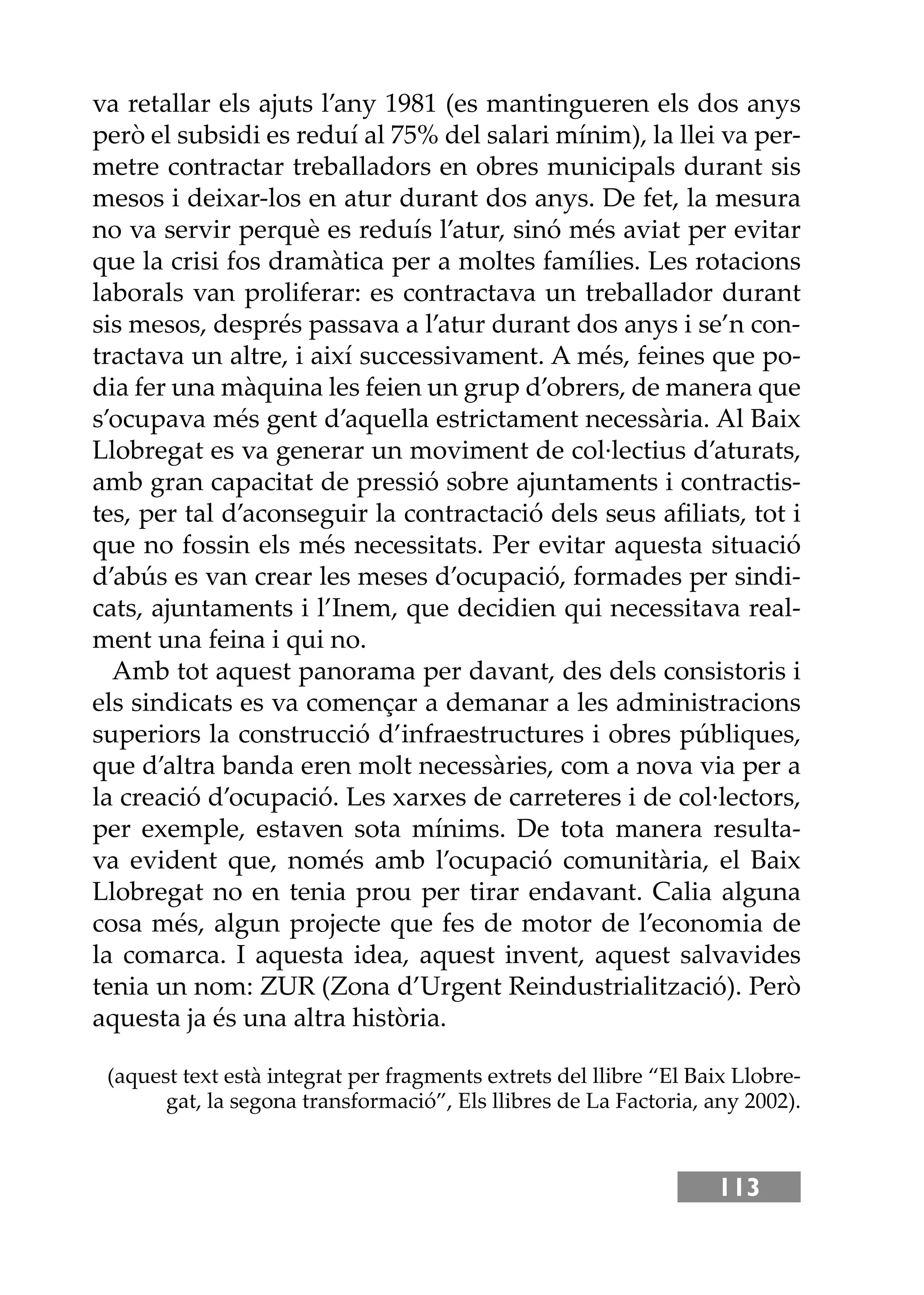 113
va retallar els ajuts l’any 1981 (es mantingueren els dos anys
però el subsidi es reduí al 75% del salari mínim), la llei va per-
metre contractar treballadors en obres municipals durant sis
mesos i deixar-los en atur durant dos anys. De fet, la mesura
no va servir perquè es reduís l’atur, sinó més aviat per evitar
que la crisi fos dramàtica per a moltes famílies. Les rotacions
laborals van proliferar: es contractava un treballador durant
sis mesos, després passava a l’atur durant dos anys i se’n con-
tractava un altre, i així successivament. A més, feines que po-
dia fer una màquina les feien un grup d’obrers, de manera que
s’ocupava més gent d’aquella estrictament necessària. Al Baix
Llobregat es va generar un moviment de col·lectius d’aturats,
amb gran capacitat de pressió sobre ajuntaments i contractis-
tes, per tal d’aconseguir la contractació dels seus aﬁliats, tot i
que no fossin els més necessitats. Per evitar aquesta situació
d’abús es van crear les meses d’ocupació, formades per sindi-
cats, ajuntaments i l’Inem, que decidien qui necessitava real-
ment una feina i qui no.
Amb tot aquest panorama per davant, des dels consistoris i
els sindicats es va començar a demanar a les administracions
superiors la construcció d’infraestructures i obres públiques,
que d’altra banda eren molt necessàries, com a nova via per a
la creació d’ocupació. Les xarxes de carreteres i de col·lectors,
per exemple, estaven sota mínims. De tota manera resulta-
va evident que, només amb l’ocupació comunitària, el Baix
Llobregat no en tenia prou per tirar endavant. Calia alguna
cosa més, algun projecte que fes de motor de l’economia de
la comarca. I aquesta idea, aquest invent, aquest salvavides
tenia un nom: ZUR (Zona d’Urgent Reindustrialització). Però
aquesta ja és una altra història.
(aquest text està integrat per fragments extrets del llibre “El Baix Llobre-
gat, la segona transformació”, Els llibres de La Factoria, any 2002).
 
