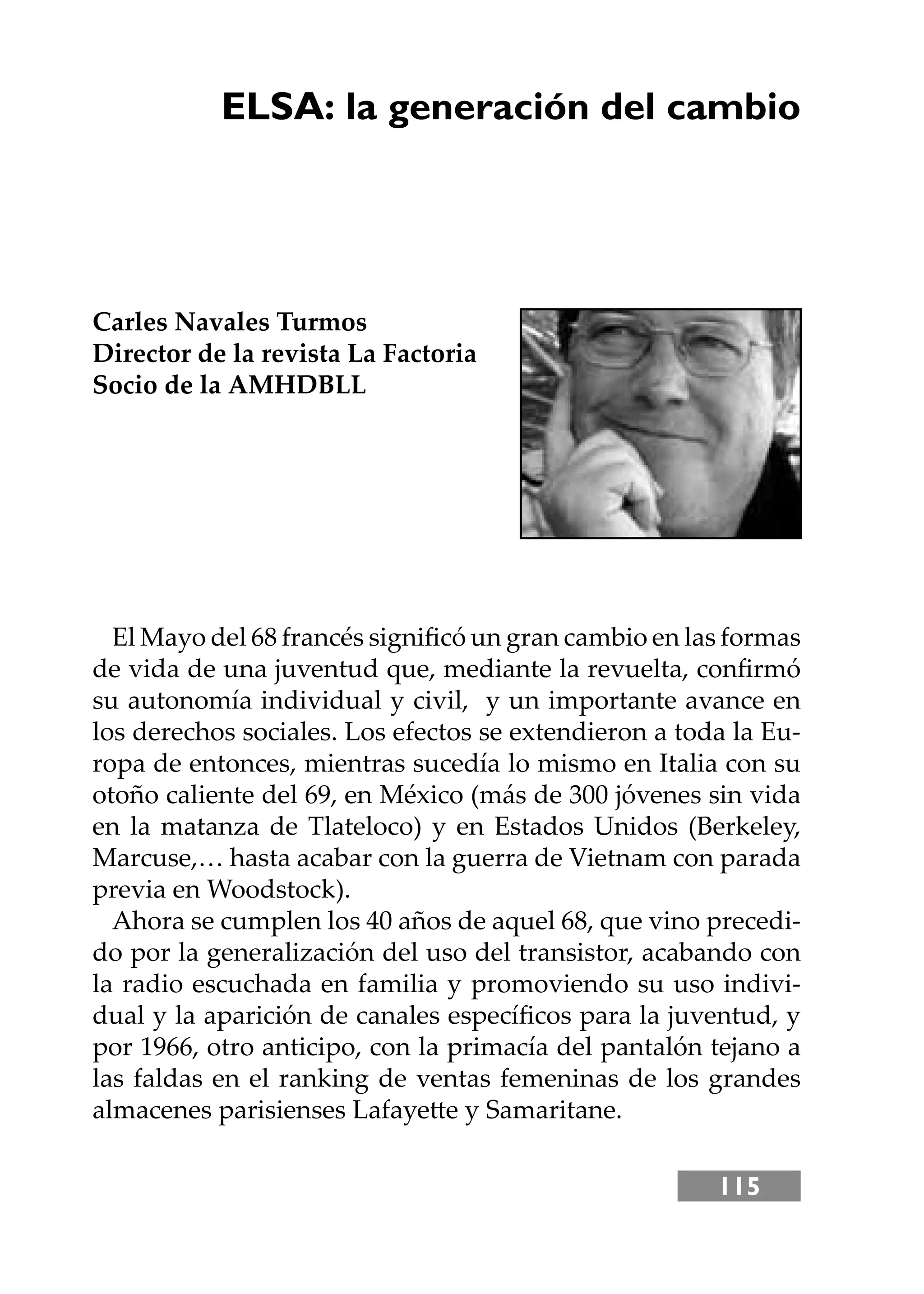 115
ELSA: la generación del cambio
Carles Navales Turmos
Director de la revista La Factoria
Socio de la AMHDBLL
El Mayo del 68 francés signiﬁcó un gran cambio en las formas
de vida de una juventud que, mediante la revuelta, conﬁrmó
su autonomía individual y civil, y un importante avance en
los derechos sociales. Los efectos se extendieron a toda la Eu-
ropa de entonces, mientras sucedía lo mismo en Italia con su
otoño caliente del 69, en México (más de 300 jóvenes sin vida
en la matanza de Tlateloco) y en Estados Unidos (Berkeley,
Marcuse,… hasta acabar con la guerra de Vietnam con parada
previa en Woodstock).
Ahora se cumplen los 40 años de aquel 68, que vino precedi-
do por la generalización del uso del transistor, acabando con
la radio escuchada en familia y promoviendo su uso indivi-
dual y la aparición de canales especíﬁcos para la juventud, y
por 1966, otro anticipo, con la primacía del pantalón tejano a
las faldas en el ranking de ventas femeninas de los grandes
almacenes parisienses Lafayee y Samaritane.
 