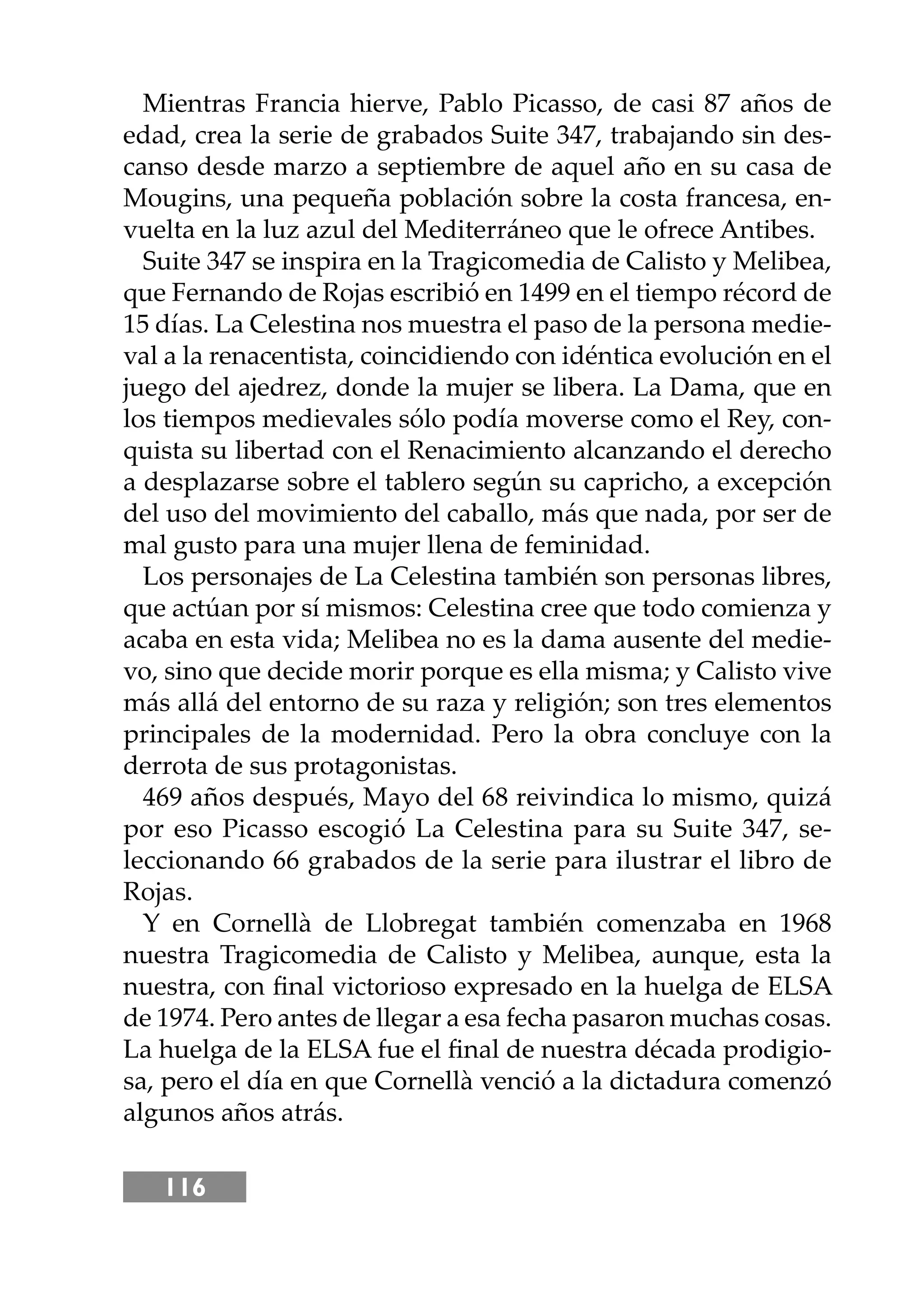 116
Mientras Francia hierve, Pablo Picasso, de casi 87 años de
edad, crea la serie de grabados Suite 347, trabajando sin des-
canso desde marzo a septiembre de aquel año en su casa de
Mougins, una pequeña población sobre la costa francesa, en-
vuelta en la luz azul del Mediterráneo que le ofrece Antibes.
Suite 347 se inspira en la Tragicomedia de Calisto y Melibea,
que Fernando de Rojas escribió en 1499 en el tiempo récord de
15 días. La Celestina nos muestra el paso de la persona medie-
val a la renacentista, coincidiendo con idéntica evolución en el
juego del ajedrez, donde la mujer se libera. La Dama, que en
los tiempos medievales sólo podía moverse como el Rey, con-
quista su libertad con el Renacimiento alcanzando el derecho
a desplazarse sobre el tablero según su capricho, a excepción
del uso del movimiento del caballo, más que nada, por ser de
mal gusto para una mujer llena de feminidad.
Los personajes de La Celestina también son personas libres,
que actúan por sí mismos: Celestina cree que todo comienza y
acaba en esta vida; Melibea no es la dama ausente del medie-
vo, sino que decide morir porque es ella misma; y Calisto vive
más allá del entorno de su raza y religión; son tres elementos
principales de la modernidad. Pero la obra concluye con la
derrota de sus protagonistas.
469 años después, Mayo del 68 reivindica lo mismo, quizá
por eso Picasso escogió La Celestina para su Suite 347, se-
leccionando 66 grabados de la serie para ilustrar el libro de
Rojas.
Y en Cornellà de Llobregat también comenzaba en 1968
nuestra Tragicomedia de Calisto y Melibea, aunque, esta la
nuestra, con ﬁnal victorioso expresado en la huelga de ELSA
de 1974. Pero antes de llegar a esa fecha pasaron muchas cosas.
La huelga de la ELSA fue el ﬁnal de nuestra década prodigio-
sa, pero el día en que Cornellà venció a la dictadura comenzó
algunos años atrás.
 