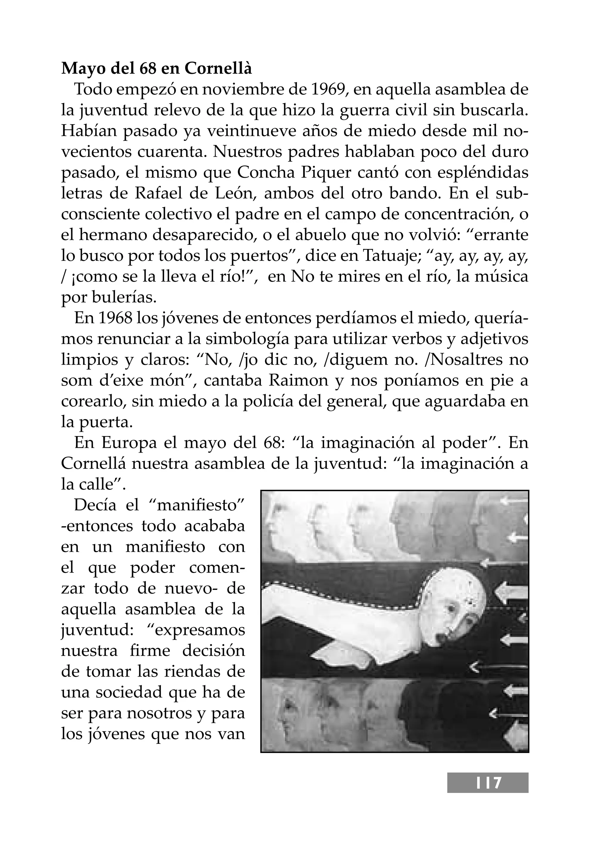 117
Mayo del 68 en Cornellà
Todo empezó en noviembre de 1969, en aquella asamblea de
la juventud relevo de la que hizo la guerra civil sin buscarla.
Habían pasado ya veintinueve años de miedo desde mil no-
vecientos cuarenta. Nuestros padres hablaban poco del duro
pasado, el mismo que Concha Piquer cantó con espléndidas
letras de Rafael de León, ambos del otro bando. En el sub-
consciente colectivo el padre en el campo de concentración, o
el hermano desaparecido, o el abuelo que no volvió: “errante
lo busco por todos los puertos”, dice en Tatuaje; “ay, ay, ay, ay,
/ ¡como se la lleva el río!”, en No te mires en el río, la música
por bulerías.
En 1968 los jóvenes de entonces perdíamos el miedo, quería-
mos renunciar a la simbología para utilizar verbos y adjetivos
limpios y claros: “No, /jo dic no, /diguem no. /Nosaltres no
som d’eixe món”, cantaba Raimon y nos poníamos en pie a
corearlo, sin miedo a la policía del general, que aguardaba en
la puerta.
En Europa el mayo del 68: “la imaginación al poder”. En
Cornellá nuestra asamblea de la juventud: “la imaginación a
la calle”.
Decía el “maniﬁesto”
-entonces todo acababa
en un maniﬁesto con
el que poder comen-
zar todo de nuevo- de
aquella asamblea de la
juventud: “expresamos
nuestra ﬁrme decisión
de tomar las riendas de
una sociedad que ha de
ser para nosotros y para
los jóvenes que nos van
 