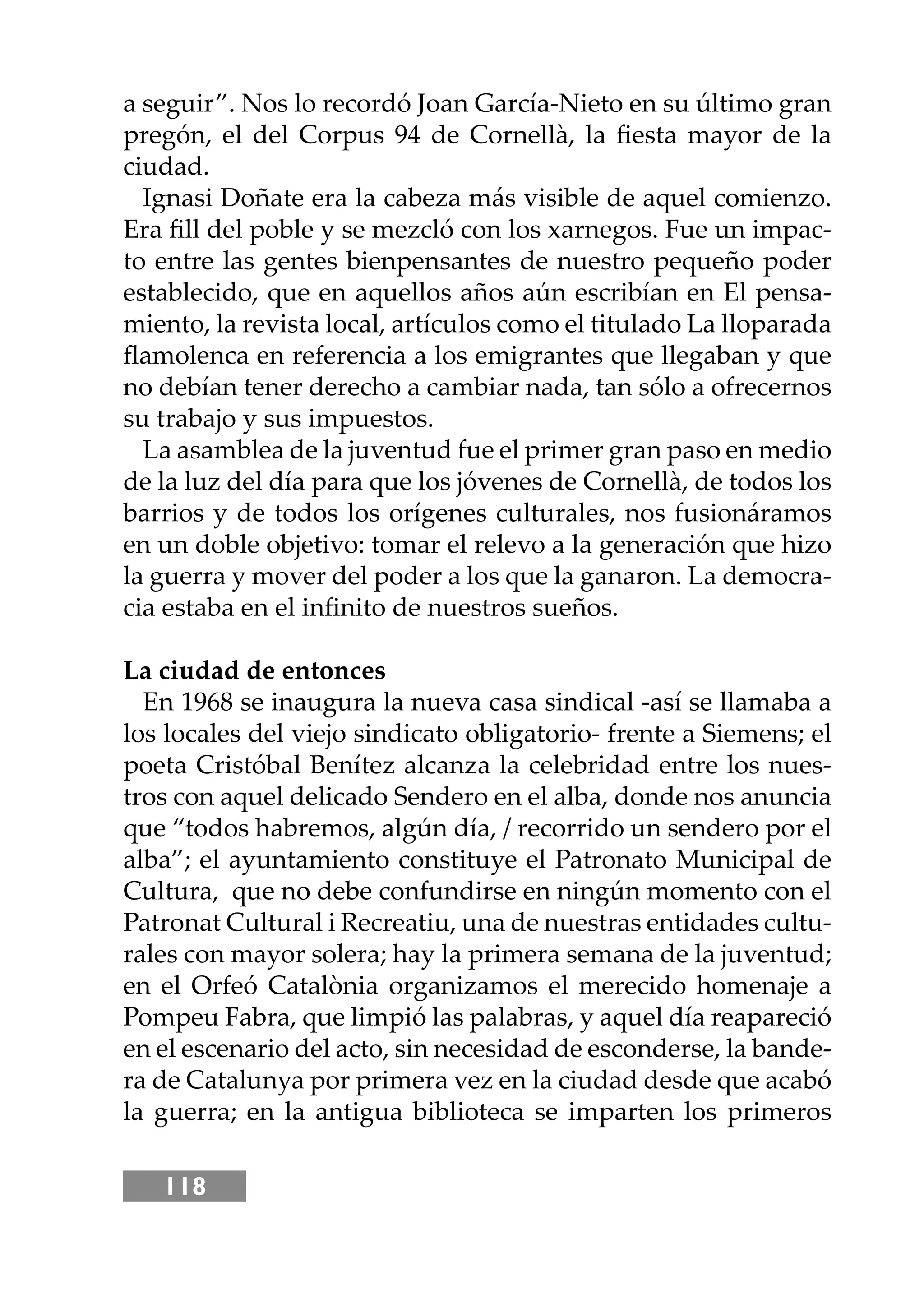 118
a seguir”. Nos lo recordó Joan García-Nieto en su último gran
pregón, el del Corpus 94 de Cornellà, la ﬁesta mayor de la
ciudad.
Ignasi Doñate era la cabeza más visible de aquel comienzo.
Era ﬁll del poble y se mezcló con los xarnegos. Fue un impac-
to entre las gentes bienpensantes de nuestro pequeño poder
establecido, que en aquellos años aún escribían en El pensa-
miento, la revista local, artículos como el titulado La lloparada
ﬂamolenca en referencia a los emigrantes que llegaban y que
no debían tener derecho a cambiar nada, tan sólo a ofrecernos
su trabajo y sus impuestos.
La asamblea de la juventud fue el primer gran paso en medio
de la luz del día para que los jóvenes de Cornellà, de todos los
barrios y de todos los orígenes culturales, nos fusionáramos
en un doble objetivo: tomar el relevo a la generación que hizo
la guerra y mover del poder a los que la ganaron. La democra-
cia estaba en el inﬁnito de nuestros sueños.
La ciudad de entonces
En 1968 se inaugura la nueva casa sindical -así se llamaba a
los locales del viejo sindicato obligatorio- frente a Siemens; el
poeta Cristóbal Benítez alcanza la celebridad entre los nues-
tros con aquel delicado Sendero en el alba, donde nos anuncia
que “todos habremos, algún día, / recorrido un sendero por el
alba”; el ayuntamiento constituye el Patronato Municipal de
Cultura, que no debe confundirse en ningún momento con el
Patronat Cultural i Recreatiu, una de nuestras entidades cultu-
rales con mayor solera; hay la primera semana de la juventud;
en el Orfeó Catalònia organizamos el merecido homenaje a
Pompeu Fabra, que limpió las palabras, y aquel día reapareció
en el escenario del acto, sin necesidad de esconderse, la bande-
ra de Catalunya por primera vez en la ciudad desde que acabó
la guerra; en la antigua biblioteca se imparten los primeros
 