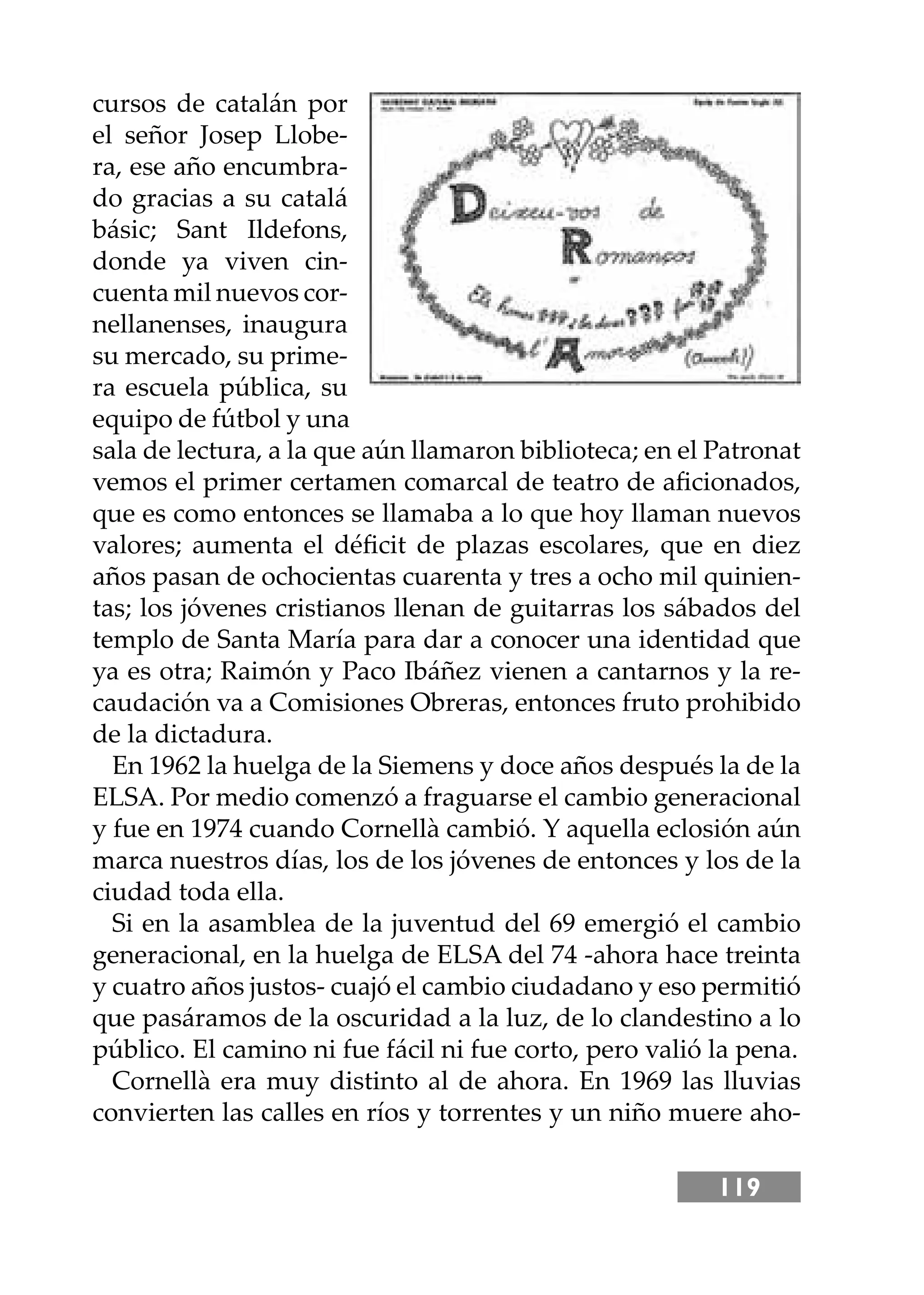 119
cursos de catalán por
el señor Josep Llobe-
ra, ese año encumbra-
do gracias a su catalá
básic; Sant Ildefons,
donde ya viven cin-
cuenta mil nuevos cor-
nellanenses, inaugura
su mercado, su prime-
ra escuela pública, su
equipo de fútbol y una
sala de lectura, a la que aún llamaron biblioteca; en el Patronat
vemos el primer certamen comarcal de teatro de aﬁcionados,
que es como entonces se llamaba a lo que hoy llaman nuevos
valores; aumenta el déﬁcit de plazas escolares, que en diez
años pasan de ochocientas cuarenta y tres a ocho mil quinien-
tas; los jóvenes cristianos llenan de guitarras los sábados del
templo de Santa María para dar a conocer una identidad que
ya es otra; Raimón y Paco Ibáñez vienen a cantarnos y la re-
caudación va a Comisiones Obreras, entonces fruto prohibido
de la dictadura.
En 1962 la huelga de la Siemens y doce años después la de la
ELSA. Por medio comenzó a fraguarse el cambio generacional
y fue en 1974 cuando Cornellà cambió. Y aquella eclosión aún
marca nuestros días, los de los jóvenes de entonces y los de la
ciudad toda ella.
Si en la asamblea de la juventud del 69 emergió el cambio
generacional, en la huelga de ELSA del 74 -ahora hace treinta
y cuatro años justos- cuajó el cambio ciudadano y eso permitió
que pasáramos de la oscuridad a la luz, de lo clandestino a lo
público. El camino ni fue fácil ni fue corto, pero valió la pena.
Cornellà era muy distinto al de ahora. En 1969 las lluvias
convierten las calles en ríos y torrentes y un niño muere aho-
 