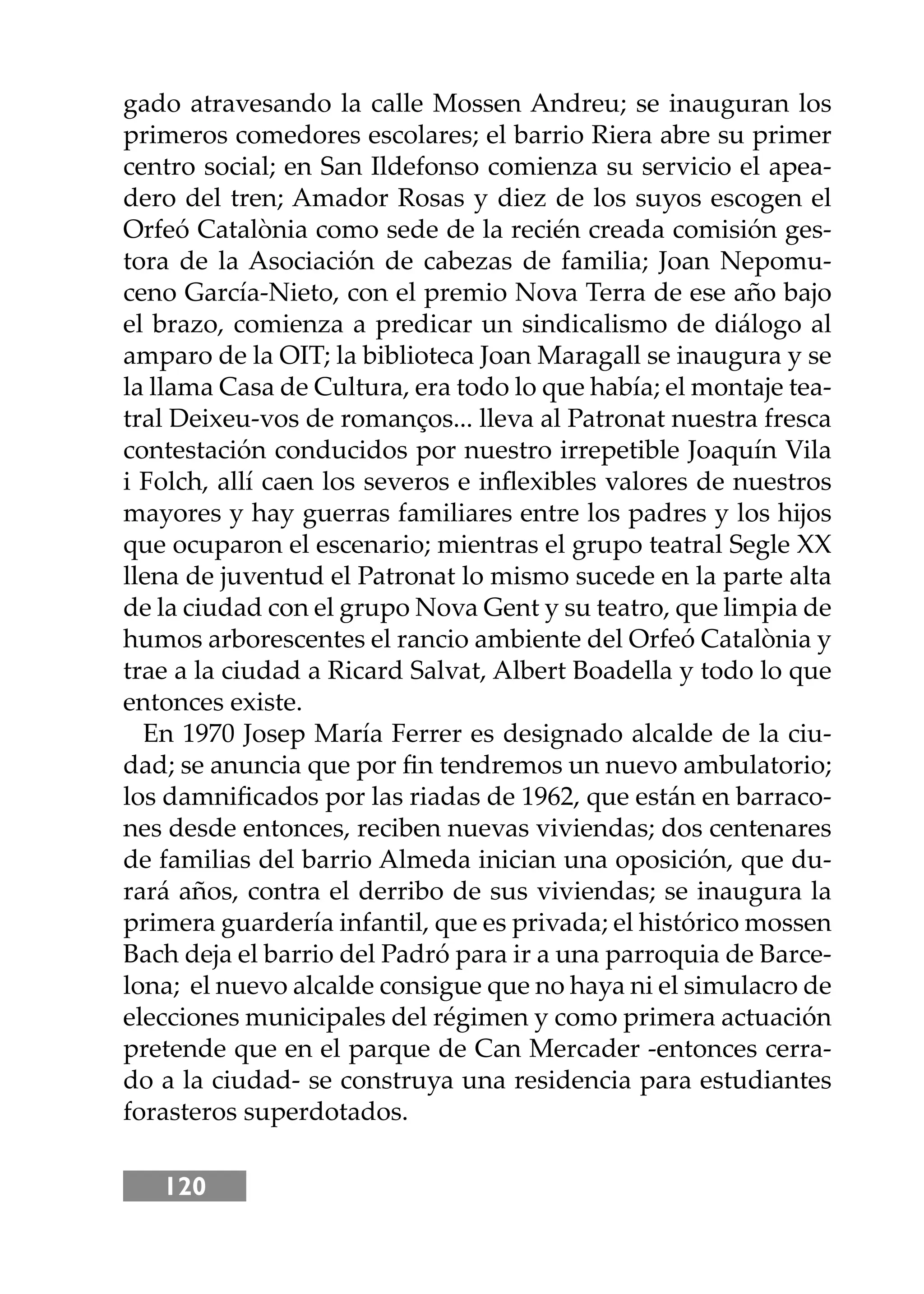 120
gado atravesando la calle Mossen Andreu; se inauguran los
primeros comedores escolares; el barrio Riera abre su primer
centro social; en San Ildefonso comienza su servicio el apea-
dero del tren; Amador Rosas y diez de los suyos escogen el
Orfeó Catalònia como sede de la recién creada comisión ges-
tora de la Asociación de cabezas de familia; Joan Nepomu-
ceno García-Nieto, con el premio Nova Terra de ese año bajo
el brazo, comienza a predicar un sindicalismo de diálogo al
amparo de la OIT; la biblioteca Joan Maragall se inaugura y se
la llama Casa de Cultura, era todo lo que había; el montaje tea-
tral Deixeu-vos de romanços... lleva al Patronat nuestra fresca
contestación conducidos por nuestro irrepetible Joaquín Vila
i Folch, allí caen los severos e inﬂexibles valores de nuestros
mayores y hay guerras familiares entre los padres y los hĳos
que ocuparon el escenario; mientras el grupo teatral Segle XX
llena de juventud el Patronat lo mismo sucede en la parte alta
de la ciudad con el grupo Nova Gent y su teatro, que limpia de
humos arborescentes el rancio ambiente del Orfeó Catalònia y
trae a la ciudad a Ricard Salvat, Albert Boadella y todo lo que
entonces existe.
En 1970 Josep María Ferrer es designado alcalde de la ciu-
dad; se anuncia que por ﬁn tendremos un nuevo ambulatorio;
los damniﬁcados por las riadas de 1962, que están en barraco-
nes desde entonces, reciben nuevas viviendas; dos centenares
de familias del barrio Almeda inician una oposición, que du-
rará años, contra el derribo de sus viviendas; se inaugura la
primera guardería infantil, que es privada; el histórico mossen
Bach deja el barrio del Padró para ir a una parroquia de Barce-
lona; el nuevo alcalde consigue que no haya ni el simulacro de
elecciones municipales del régimen y como primera actuación
pretende que en el parque de Can Mercader -entonces cerra-
do a la ciudad- se construya una residencia para estudiantes
forasteros superdotados.
 