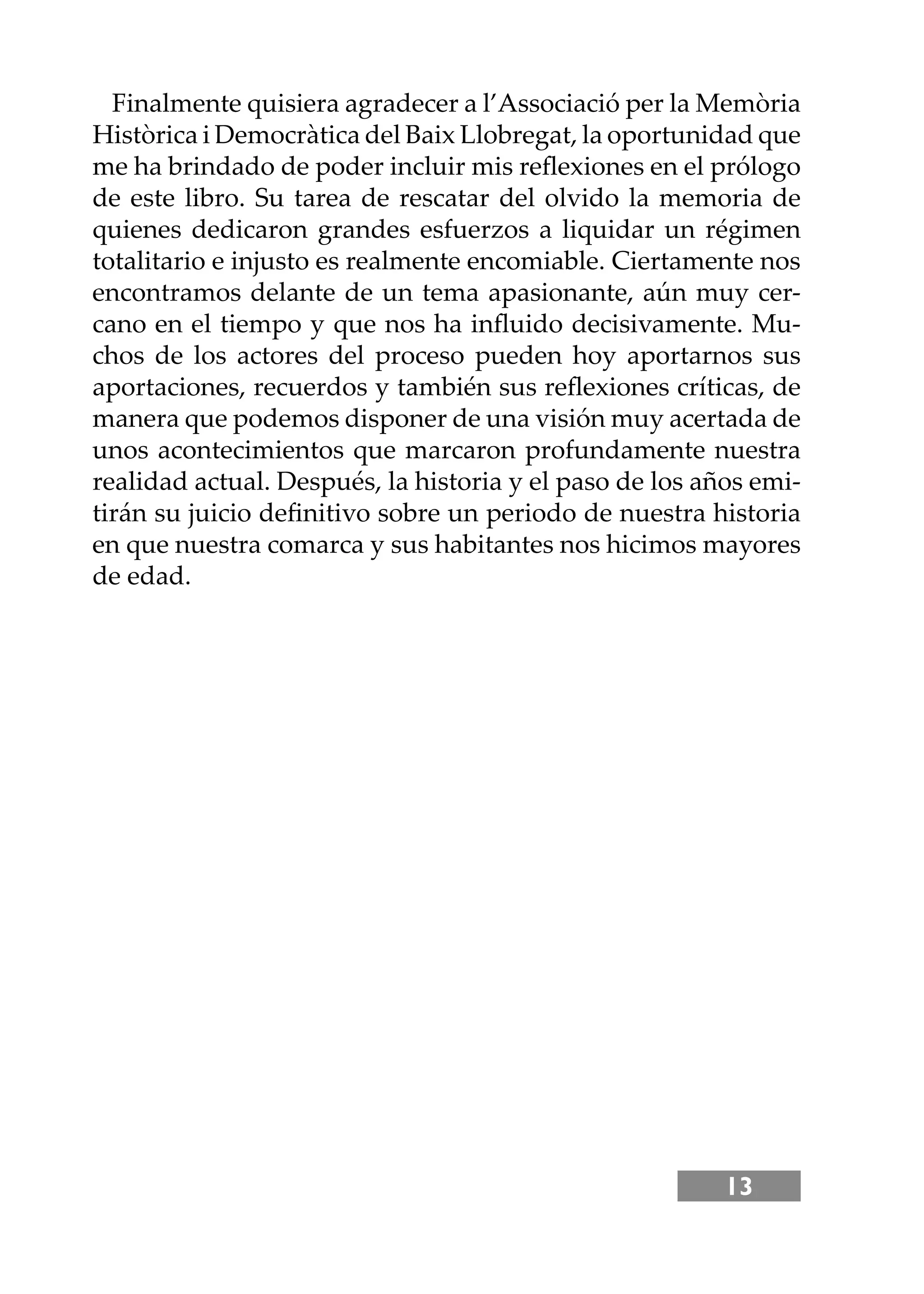 13
Finalmente quisiera agradecer a l’Associació per la Memòria
Històrica i Democràtica del Baix Llobregat, la oportunidad que
me ha brindado de poder incluir mis reﬂexiones en el prólogo
de este libro. Su tarea de rescatar del olvido la memoria de
quienes dedicaron grandes esfuerzos a liquidar un régimen
totalitario e injusto es realmente encomiable. Ciertamente nos
encontramos delante de un tema apasionante, aún muy cer-
cano en el tiempo y que nos ha inﬂuido decisivamente. Mu-
chos de los actores del proceso pueden hoy aportarnos sus
aportaciones, recuerdos y también sus reﬂexiones críticas, de
manera que podemos disponer de una visión muy acertada de
unos acontecimientos que marcaron profundamente nuestra
realidad actual. Después, la historia y el paso de los años emi-
tirán su juicio deﬁnitivo sobre un periodo de nuestra historia
en que nuestra comarca y sus habitantes nos hicimos mayores
de edad.
 